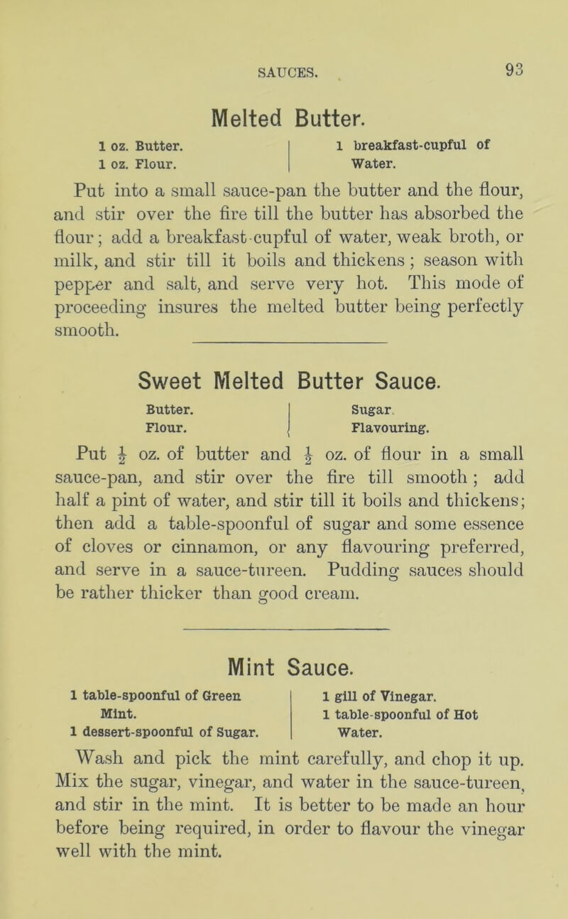 Melted Butter. 1 oz. Butter. 1 breakfast-cupful of 1 oz. Flour. Water. Put into a small sauce-pan the butter and the flour, and stir over the fire till the butter has absorbed the flour; add a breakfast-cupful of water, weak broth, or milk, and stir till it boils and thickens; season with pepper and salt, and serve very hot. This mode of proceeding insures the melted butter being perfectly smooth. Sweet Melted Butter Sauce. Butter. Sugar. Flour. Flavouring. Put | oz. of butter and | oz. of flour in a small sauce-pan, and stir over the fire till smooth; add half a pint of water, and stir till it boils and thickens; then add a table-spoonful of sugar and some essence of cloves or cinnamon, or any flavouring preferred, and serve in a sauce-tureen. Pudding sauces should be rather thicker than good cream. Mint Sauce. 1 table-spoonful of Green Mint. 1 dessert-spoonful of Sugar. 1 gill of Vinegar. 1 table-spoonful of Hot Water. Wash and pick the mint carefully, and chop it up. Mix the sugar, vinegar, and water in the sauce-tureen, and stir in the mint. It is better to be made an hour before being required, in order to flavour the vinegar well with the mint.