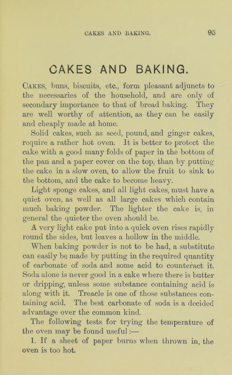 CAKES AND BAKING. Oakes, buns, biscuits, etc., form pleasant adjuncts to the necessaries of the household, and are only of secondary importance to that of bread baking. They are well worthy of attention, as they can be easily and cheaply made at home. Solid cakes, such as seed, pound, and ginger cakes, require a rather hot oven. It is better to protect the cake with a good many folds of paper in the bottom of the pan and a paper cover on the top, than by putting the cake in a slow oven, to allow the fruit to sink to the bottom, and the cake to become heavy. Light sponge cakes, and all light cakes, must have a quiet oven, as well as all large cakes which contain much baking powder. The lighter the cake is, in general the quieter the oven should be. A very light cake put into a quick oven rises rapidly round the sides, but leaves a hollow in the middle. When baking powder is not to be had, a substitute can easily be made by putting in the required quantity of carbonate of soda and some acid to counteract it. Soda alone is never good in a cake where there is butter or dripping-, unless some substance containing acid is along with it. Treacle is one of those substances con- taining acid. The best carbonate of soda is a decided advantage over the common kind. The following tests for trying the temperature of the oven may be found useful:— 1. If a sheet of paper burns when thrown in, the oven is too hot.