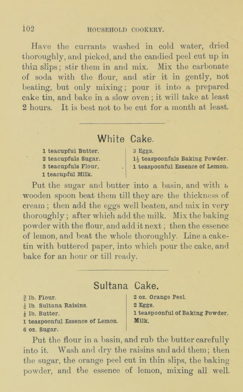 Have the currants washed in cold water, dried thoroughly, and picked, and the candied peel cut up in thin slips; stir them in and mix. Mix the carbonate of soda with the flour, and stir it in gently, not beating, but only mixing; pour it into a prepared cake tin, and bake in a slow oven; it will take at least 2 hours. It is best not to be cut for a month at least. White Cake. 1 teacupfui Butter. 2 teacupfuls Sugar. 3 teacupfuls Flour. 1 teacupful Milk. 3 Eggs. l£ teaspoonfuls Baking Powder. 1 teaspoonful Essence of Lemon. Put the sugar and butter into a basin, and with a wooden spoon beat them till they are the thickness of cream ; then add the eggs well beaten, and mix in very thoroughly ; after which add the milk. Mix the baking powder with the flour, and add it next; then the essence of lemon, and beat the whole thoroughly. Line a cake- tin with buttered paper, into which pour the cake, and bake for an hour or till ready. Sultana Cake. | lb. Flour. \ lb. Sultana Raisins. $ lb. Butter. 1 teaspoonful Essence of Lemon. 6 oz. Sugar. 2 oz. Orange Peel. 2 Eggs. 1 teaspoonful of Baking Powder. Milk. Put the flour in a basin, and rub the butter carefully into it. Wash and dry the raisins and add them; then the sugar, the orange peel cut in thin slips, the baking powder, and the essence of lemon, mixing all well.