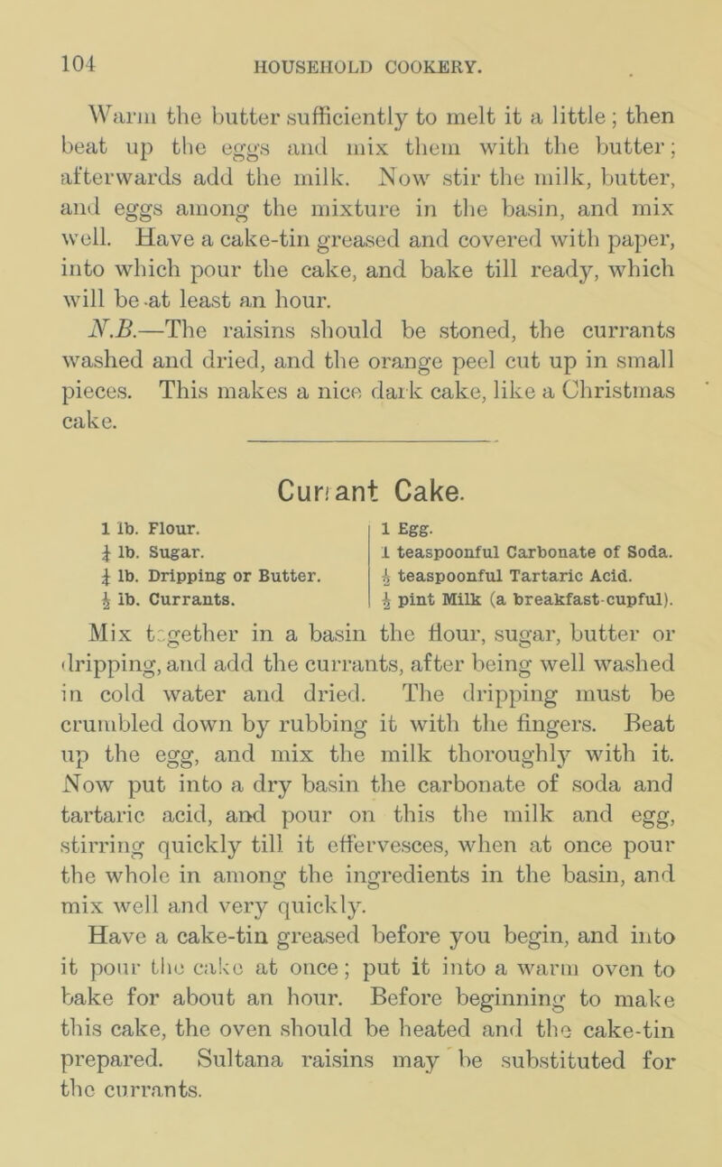 Warm the butter sufficiently to melt it a little ; then beat up the eggs and mix them with the butter; afterwards add the milk. Now stir the milk, butter, and eggs among the mixture in the basin, and mix well. Have a cake-tin greased and covered with paper, into which pour the cake, and bake till ready, which will be -at least an hour. N.B.—The raisins should be stoned, the currants washed and dried, and the orange peel cut up in small pieces. This makes a nice dark cake, like a Christmas cake. M ix together in a basin the dour, sugar, butter or dripping, and add the currants, after being well washed in cold water and dried. The dripping must be crumbled down by rubbing it with the fingers. Beat up the egg, and mix the milk thoroughly with it. Now put into a dry basin the carbonate of soda and tartaric acid, and pour on this the milk and egg, stirring quickly till it effervesces, when at once pour the whole in among the ingredients in the basin, and mix well and very quickly. Have a cake-tin greased before you begin, and into it pour the cake at once; put it into a warm oven to bake for about an hour. Before beginning to make this cake, the oven should be heated and the cake-tin prepared. Sultana raisins may be substituted for the currants. Cun ant Cake. 1 lb. Flour. \ lb. Sugar. \ lb. Dripping or Butter. £ lb. Currants. 1 Egg. I teaspoonful Carbonate of Soda. 4 teaspoonful Tartaric Acid. 4 pint Milk (a breakfast-cupful).