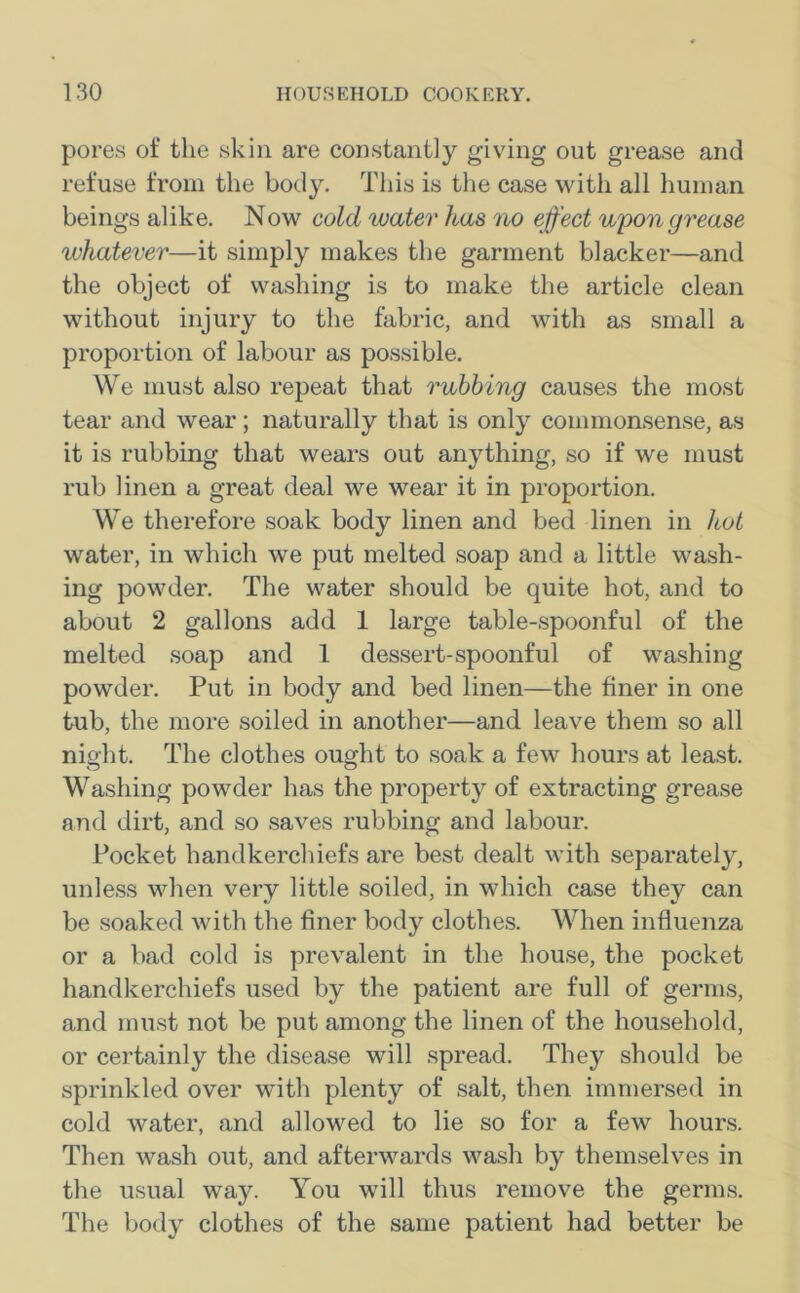 pores of the skin are constantly giving out grease and refuse from the body. This is the case with all human beings alike. Now cold water has no effect upon grease whatever—it simply makes the garment blacker—and the object of washing is to make the article clean without injury to the fabric, and with as small a proportion of labour as possible. We must also repeat that rubbing causes the most tear and wear; naturally that is only commonsense, as it is rubbing that wears out anything, so if we must rub linen a great deal we wear it in proportion. We therefore soak body linen and bed linen in hot water, in which we put melted soap and a little wash- ing powder. The water should be quite hot, and to about 2 gallons add 1 large table-spoonful of the melted soap and 1 dessert-spoonful of washing powder. Put in body and bed linen—the finer in one tub, the more soiled in another—and leave them so all night. The clothes ought to soak a few hours at least. Washing powder has the property of extracting grease and dirt, and so saves rubbing and labour. Pocket handkerchiefs are best dealt with separately, unless when very little soiled, in which case they can be soaked with the finer body clothes. When influenza or a bad cold is prevalent in the house, the pocket handkerchiefs used by the patient are full of germs, and must not be put among the linen of the household, or certainly the disease will spread. They should be sprinkled over with plenty of salt, then immersed in cold water, and allowed to lie so for a few hours. Then wash out, and afterwards wash by themselves in the usual way. You will thus remove the germs. The body clothes of the same patient had better be