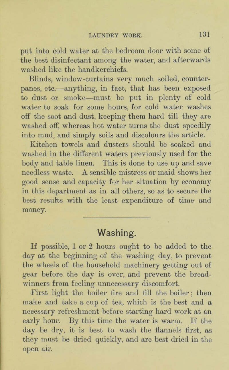 put into cold water at the bedroom door with some ot' the best disinfectant among the water, and afterwards washed like the handkerchiefs. Blinds, window-curtains very much soiled, counter- panes, etc.—anything, in fact, that has been exposed to dust or smoke—must be put in plenty of cold water to soak for some hours, for cold water washes off the soot and dust, keeping them hard till they are washed off, whereas hot water turns the dust speedily into mud, and simply soils and discolours the article. Kitchen towels and dusters should be soaked and washed in the different waters previously used for the body and table linen. This is done to use up and save needless waste. A sensible mistress or maid shows her good sense and capacity for her situation by economy in this department as in all others, so as to secure the best results with the least expenditure of time and money. Washing. If possible, 1 or 2 hours ought to be added to the day at the beginning of the washing day, to prevent the wheels of the household machinery getting out of gear before the day is over, and prevent the bread- winners from feeling unnecessary discomfort. First light the boiler fire and fill the boiler; then make and take a cup of tea, which is the best and a necessary refreshment before starting hard work at an early hour. By this time the water is warm. If the day be dry, it is best to wash the flannels first, as they must be dried quickly, and are best dried in the open air.