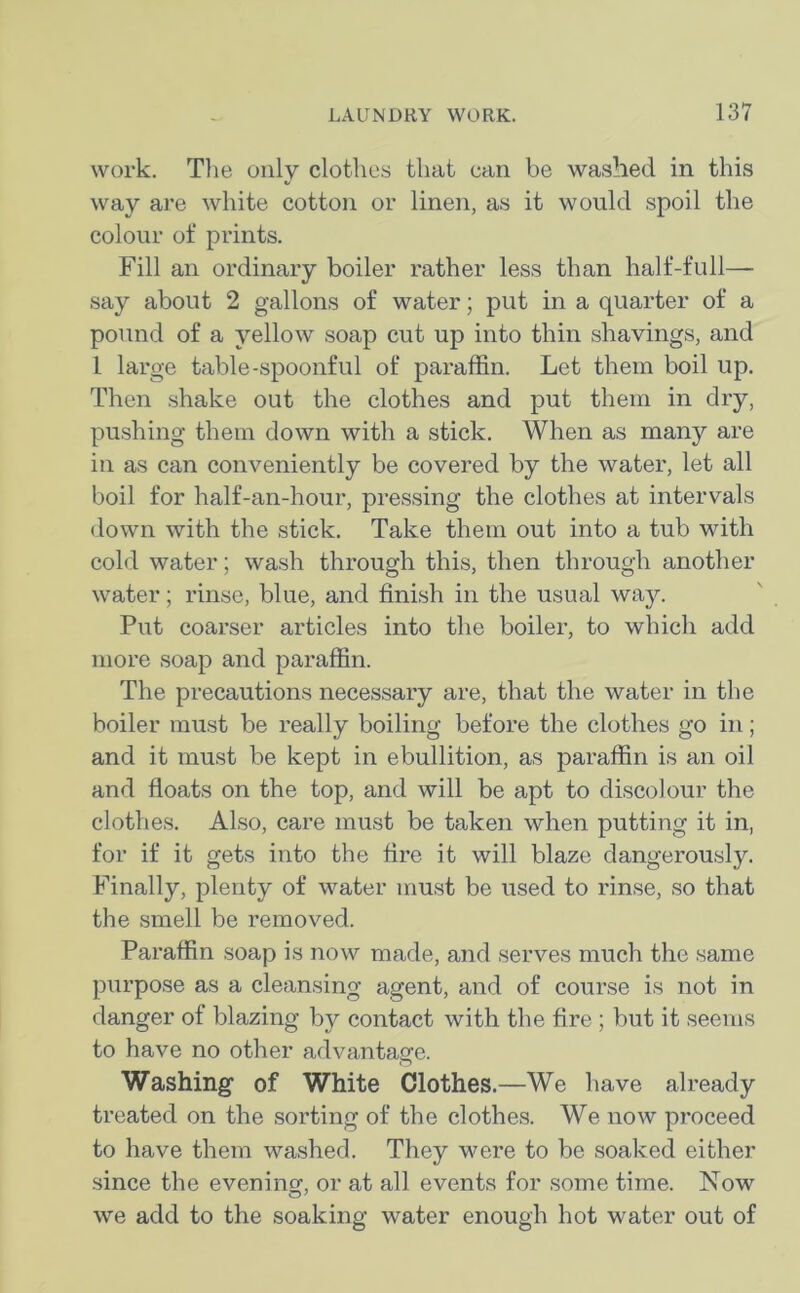 work. The only clothes that can be washed in this way are white cotton or linen, as it would spoil the colour of prints. Fill an ordinary boiler rather less than half-full— say about 2 gallons of water; put in a quarter of a pound of a yellow soap cut up into thin shavings, and 1 large table-spoonful of paraffin. Let them boil up. Then shake out the clothes and put them in dry, pushing them down with a stick. When as many are in as can conveniently be covered by the water, let all boil for half-an-hour, pressing the clothes at intervals down with the stick. Take them out into a tub with cold water; wash through this, then through another water; rinse, blue, and finish in the usual way. Put coarser articles into the boiler, to which add more soap and paraffin. The precautions necessary are, that the water in the boiler must be really boiling before the clothes go in; and it must be kept in ebullition, as paraffin is an oil and floats on the top, and will be apt to discolour the clothes. Also, care must be taken when putting it in, for if it gets into the fire it will blaze dangerously. Finally, plenty of water must be used to rinse, so that the smell be removed. Paraffin soap is now made, and serves much the same purpose as a cleansing agent, and of course is not in danger of blazing by contact with the fire ; but it seems to have no other advantage. Washing of White Clothes.—We have already treated on the sorting of the clothes. We now proceed to have them washed. They were to be soaked either since the evening or at all events for some time. Now we add to the soaking water enough hot water out of