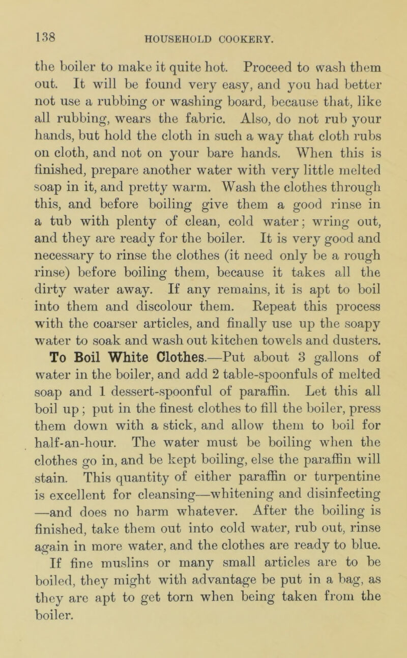 the boiler to make it quite hot. Proceed to wash them out. It will be found very easy, and you had better not use a rubbing or washing board, because that, like all rubbing, wears the fabric. Also, do not rub your hands, but hold the cloth in such a way that cloth rubs on cloth, and not on your bare hands. When this is finished, prepare another water with very little melted soap in it, and pretty warm. Wash the clothes through this, and before boiling give them a good rinse in a tub with plenty of clean, cold water; wring out, and they are ready for the boiler. It is very good and necessary to rinse the clothes (it need only be a rough rinse) before boiling them, because it takes all the dirty water away. If any remains, it is apt to boil into them and discolour them. Repeat this process with the coarser articles, and finally use up the soapy water to soak and wash out kitchen towels and dusters. To Boil White Clothes.—Put about 3 gallons of water in the boiler, and add 2 table-spoonfuls of melted soap and 1 dessert-spoonful of paraffin. Let this all boil up ; put in the finest clothes to fill the boiler, press them down with a stick, and allow them to boil for half-an-hour. The water must be boiling when the clothes go in, and be kept boiling, else the paraffin will stain. This quantity of either paraffin or turpentine is excellent for cleansing—whitening and disinfecting —and does no harm whatever. After the boiling is finished, take them out into cold water, rub out, rinse again in more water, and the clothes are ready to blue. If fine muslins or many small articles are to be boiled, they might with advantage be put in a bag, as they are apt to get torn when being taken from the boiler.