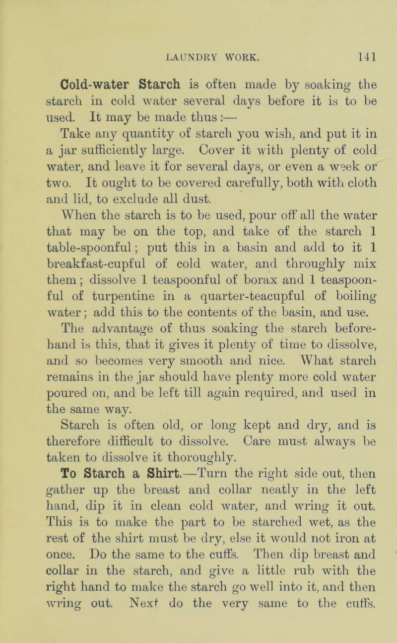 Cold-water Starch is often made by soaking the starch in cold water several davs before it is to be t/ used. It may be made thus :— Take any quantity of starch you wish, and put it in a jar sufficiently large. Cover it with plenty of cold water, and leave it for several days, or even a week or two. It ought to be covered carefully, both with cloth and lid, to exclude all dust. When the starch is to be used, pour off all the water that may be on the top, and take of the starch 1 table-spoonful; put this in a basin and add to it 1 breakfast-cupful of cold water, and throughly mix them; dissolve 1 teaspoonful of borax and 1 teaspoon- ful of turpentine in a quarter-teacupful of boiling water; add this to the contents of the basin, and use. The advantage of thus soaking the starch before- hand is this, that it gives it plenty of time to dissolve, and so becomes very smooth and nice. What starch remains in the jar should have plenty more cold water poured on, and be left till again required, and used in the same way. Starch is often old, or long kept and dry, and is therefore difficult to dissolve. Care must always be taken to dissolve it thoroughly. To Starch a Shirt.—Turn the right side out, then gather up the breast and collar neatly in the left hand, dip it in clean cold water, and wring it out. This is to make the part to be starched wet, as the rest of the shirt must be dry, else it would not iron at once. Do the same to the cuffs. Then dip breast and collar in the starch, and give a little rub with the right hand to make the starch go well into it, and then wring out. Next do the very same to the cuffs.