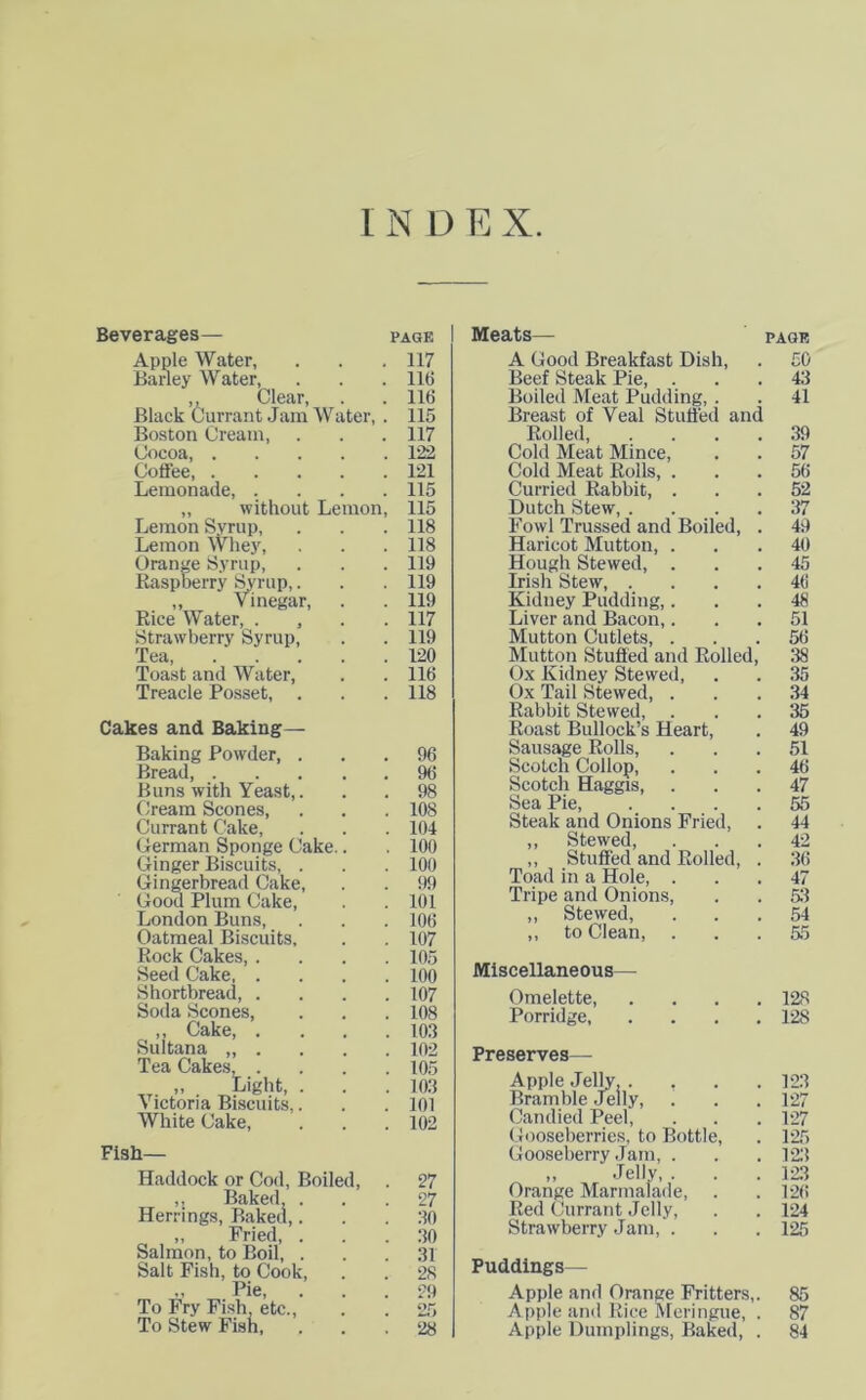 INDEX Beverages— page Apple Water, . . . 117 Barley Water, . . . 11(5 ,, Clear, . .11(5 Black Currant Jam Water, . 115 Boston Cream, . . . 117 Cocoa, 122 Coffee, 121 Lemonade, .... 115 „ without Lemon, 115 Lemon Syrup, . . . 118 Lemon Whey, . . . 118 Orange Syrup, . . . 119 Raspberry Syrup,. . . 119 „ Vinegar, . . 119 Rice Water, , 117 Strawberry Syrup, . . 119 Tea 120 Toast and Water, . . 116 Treacle Posset, . . . 118 Cakes and Baking— Baking Powder, ... 96 Bread, 96 Buns with Yeast,. . . 98 Cream Scones, . . .108 Currant Cake, . . . 104 German Sponge Cake.. . 100 Ginger Biscuits, . . .100 Gingerbread Cake, . . 99 Good Plum Cake, . . 101 London Buns, . . .106 Oatmeal Biscuits, . . 107 Rock Cakes, . . . .105 Seed Cake 100 Shortbread, .... 107 Soda Scones, . . .108 ,, Cake, .... 103 Sultana ,, . . . . 102 Tea Cakes 105 „ _ Light, . . . 103 Victoria Biscuits.. . .101 White Cake, . . .102 Fish- Haddock or Cod, Boiled, . 27 ,s Baked, ... 27 Herrings, Baked,. . .30 ,, Fried, . . .30 Salmon, to Boil, . . .31 Salt Fish, to Cook, . . 28 „ Pie, ... 29 To Fry Fish, etc., . . 25 To Stew Fish, ... 28 Meats— PAGE A Good Breakfast Dish, . £0 Beef Steak Pie, ... 43 Boiled Meat Pudding, . . 41 Breast of Veal Stuffed and Rolled, .... 39 Cold Meat Mince, . . 57 Cold Meat Rolls, ... 56 Curried Rabbit, ... 52 Dutch Stew, .... 37 Fowl Trussed and Boiled, . 49 Haricot Mutton, ... 40 Hough Stewed, ... 45 Irish Stew 46 Kidney Pudding,... 48 Liver and Bacon,... 51 Mutton Cutlets, ... 56 Mutton Stuffed and Rolled, 38 Ox Kidney Stewed, . . 35 Ox Tail Stewed, ... 34 Rabbit Stewed, ... 35 Roast Bullock’s Heart, . 49 Sausage Rolls, ... 51 Scotch Collop, ... 46 Scotch Haggis, ... 47 Sea Pie, .... 55 Steak and Onions Fried, . 44 ,, Stewed, ... 42 ,, Stuffed and Rolled, . 36 Toad in a Hole, ... 47 Tripe and Onions, . . 551 „ Stewed, ... 54 ,, to Clean, ... 55 Miscellaneous— Omelette 128 Porridge, . . . .128 Preserves— Apple Jelly. . Bramble Jelly, Candied Peel, Gooseberries, to Bottle, Gooseberry Jam, . „ Jelly, . Orange Marmalade, Red Currant Jelly, Strawberry Jam, . 123 127 127 125 123 123 126 124 125 Puddings - Apple and Orange Fritters,. 85 Apple and Rice Meringue, . 87 Apple Dumplings, Baked, . 84