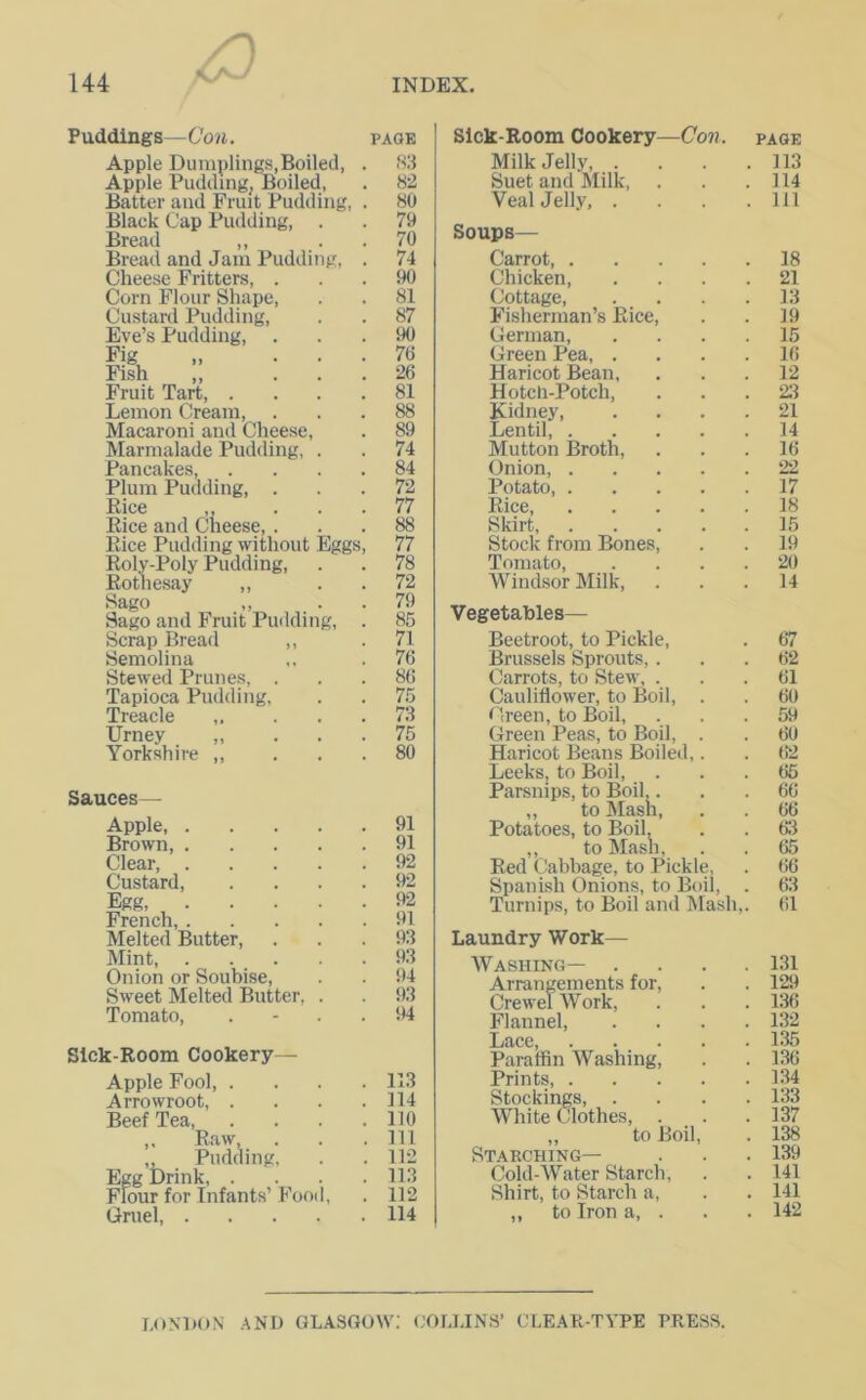 Puddings—Con. page Apple Dumplings,Boiled, . 83 Apple Pudding, Boiled, . 82 Batter and Fruit Pudding, . 80 Black Cap Pudding, . . 79 Bread ,, . .70 Bread and Jam Pudding, . 74 Cheese Fritters, ... 90 Com Flour Shape, . . 81 Custard Pudding, . . 87 Eve’s Pudding, ... 90 Fig „ ... 76 Fish ,, ... 26 Fruit Tart, .... 81 Lemon Cream, ... 88 Macaroni and Cheese, . 89 Marmalade Pudding, . . 74 Pancakes, .... 84 Plum Pudding, ... 72 Rice ,, ... 77 Rice and Cheese, ... 88 Rice Pudding without Eggs, 77 Roly-Poly Pudding, . . 78 Rothesay ,, . .72 Sago „ ■ 79 Sago and Fruit Pudding, . 85 Scrap Bread ,, .71 Semolina ,, .76 Stewed Prunes, ... 86 Tapioca Pudding, . . 75 Treacle ,. . . .73 Urney „ ... 75 Yorkshire ,, ... 80 Sauces— Apple, 91 Brown, 91 Clear, 92 Custard, .... 92 Egg, 92 French, 91 Melted Butter, ... 93 Mint 93 Onion or Soubise, . . 94 Sweet Melted Butter, . . 93 Tomato, 94 Sick-Room Cookery- Apple Fool, .... 113 Arrowroot, . . . .114 Beef Tea, . . . .110 ,, Raw, . . .111 ,, Pudding, . . 112 Egg Drink 113 Flour for Infants’ Food, . 112 Gruel, 114 Sick-Room Cookery—Con. Milk Jelly, . Suet and Milk, Veal Jelly, . Soups— Carrot, . Chicken, Cottage, Fisherman’s Rice German, Green Pea, . Haricot Bean, Hotch-Potch, Kidney, Lentil, . Mutton Broth, Onion, . Potato, . Rice, Skirt, Stock from Bones Tomato, Windsor Milk, Vegetables— Beetroot, to Pickle, Brussels Sprouts,. Carrots, to Stew, . Cauliflower, to Boil, Green, to Boil, Green Peas, to Boil, Haricot Beans Boiled, Leeks, to Boil, Parsnips, to Boil,. ,, to Mash, Potatoes, to Boil, ,, to Mash, Red Cabbage, to Pickle, Spanish Onions, to Boii, Turnips, to Boil and Mash, Laundry Work— Washing— . Arrangements for, Crewel Work, Flannel, Lace, Paraffin Washing, Prints, . Stockings, . White Clothes, . „ to Boil, Starching— Cold-Water Starch, Shirt, to Starch a, ,, to Iron a, . PAGE . 113 , 114 . Ill 18 21 13 19 15 16 12 23 21 14 16 22 17 18 15 19 20 14 67 62 61 60 59 60 62 65 66 66 63 65 66 63 61 131 129 136 132 135 136 134 133 137 138 139 141 141 142 LONDON AND GLASGOW: COLLINS’ CLEAR-TYPE PRESS.