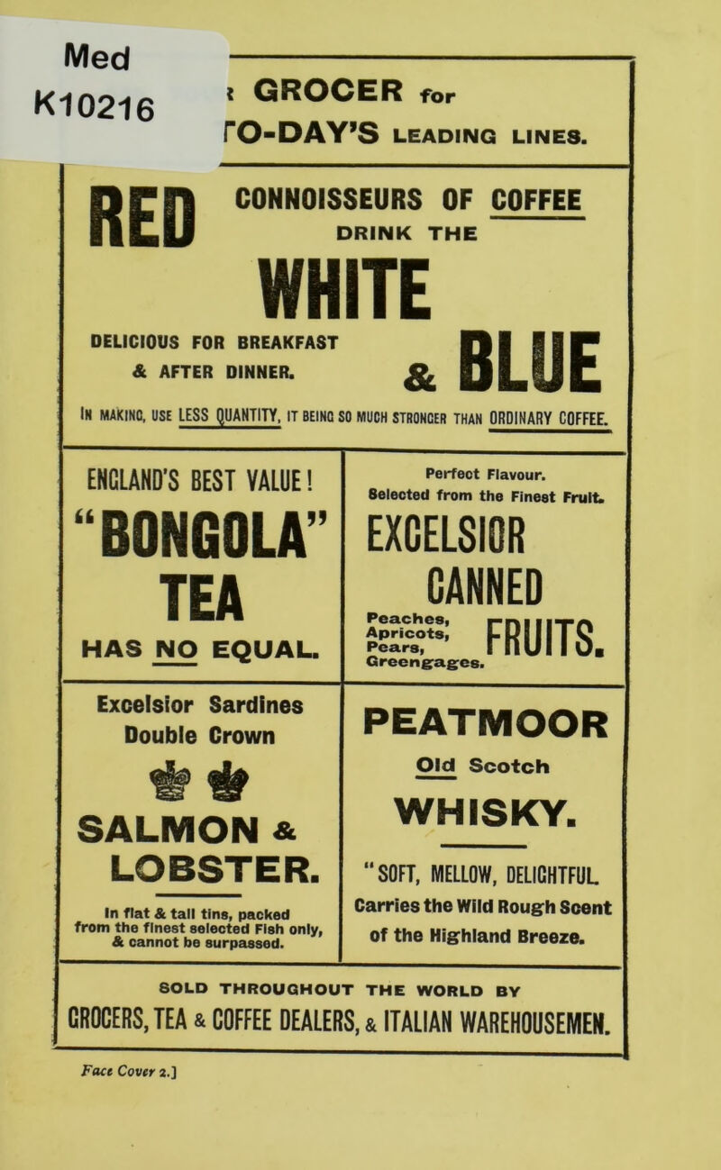 Med K10216 RED < GROCER for rO-DAY’S LEADING LINES. CONNOISSEURS OF COFFEE DRINK THE WHITE DELICIOUS FOR BREAKFAST & AFTER DINNER. & BLUE In making, use LESS QUANTITY. IT BEING SO MUCH STRONGER THAN ORDINARY COFFEE. ENGLAND’S BEST VALUE! a BONGOLA TEA HAS NO EQUAL. Perfect Flavour. Selected from the Finest Fruitw EXCELSIOR CANNED FRUITS. Greeng^ag-es. Excelsior Sardines Double Crown SALMON & LOBSTER. In flat & tall tins, packed from the finest selected Fish only, & cannot be surpassed. PEATMOOR Old Scotch WHISKY. “SOFT, MELLOW, DELICHTFUL Carries the Wild Rough Scent of the Highland Breeze. SOLD THROUGHOUT THE WORLD BY GROCERS, TEA & COFFEE DEALERS, 4 ITALIAN WAREHOUSEMEN. Face Cover a.]