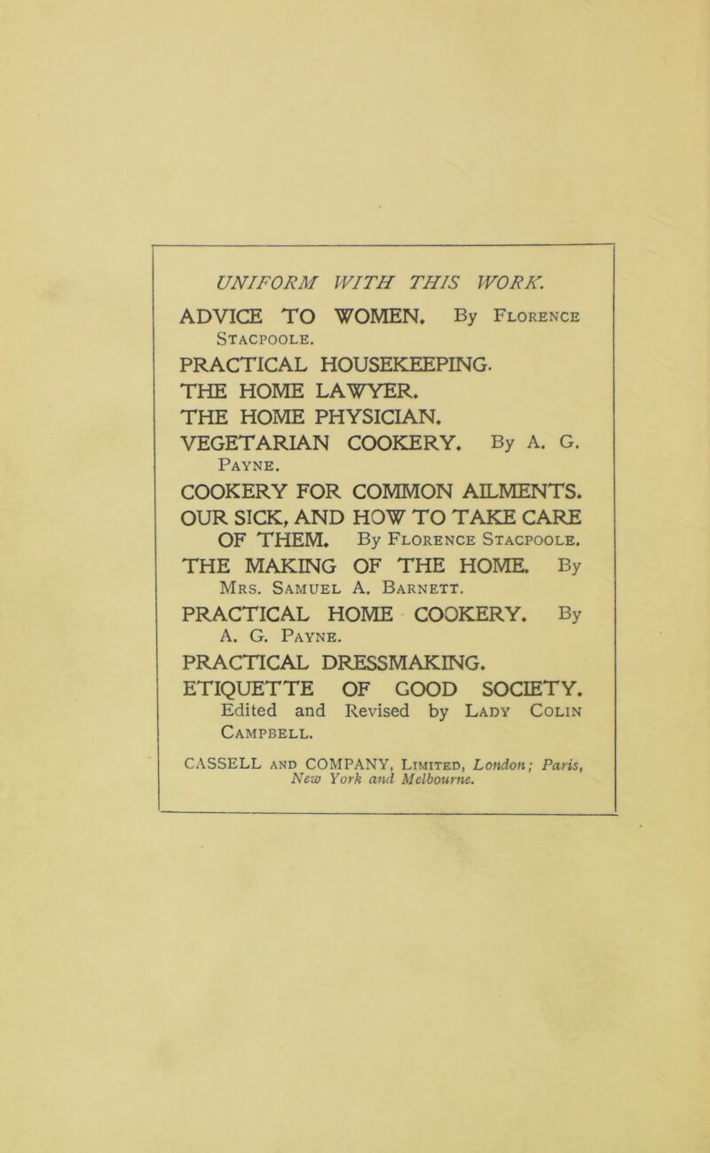 UNIFORM WITH THIS WORK. ADVICE TO WOMEN. By Florence Stacpoole. PRACTICAL HOUSEKEEPING. THE HOME LAWYER. THE HOME PHYSICIAN. VEGETARIAN COOKERY. By A. G. Payne. COOKERY FOR COMMON AILMENTS. OUR SICK, AND HOW TO TAKE CARE OF THEM. By Florence Stacpoole. THE MAKING OF THE HOME. By Mrs. Samuel A. Barnett. PRACTICAL HOME COOKERY. By A. G. Payne. PRACTICAL DRESSMAKING. ETIQUETTE OF GOOD SOCIETY. Edited and Revised by Lady Colin Campbell. CASSELL AND COMPANY, Limited, London; Paris New York and Melbourne.