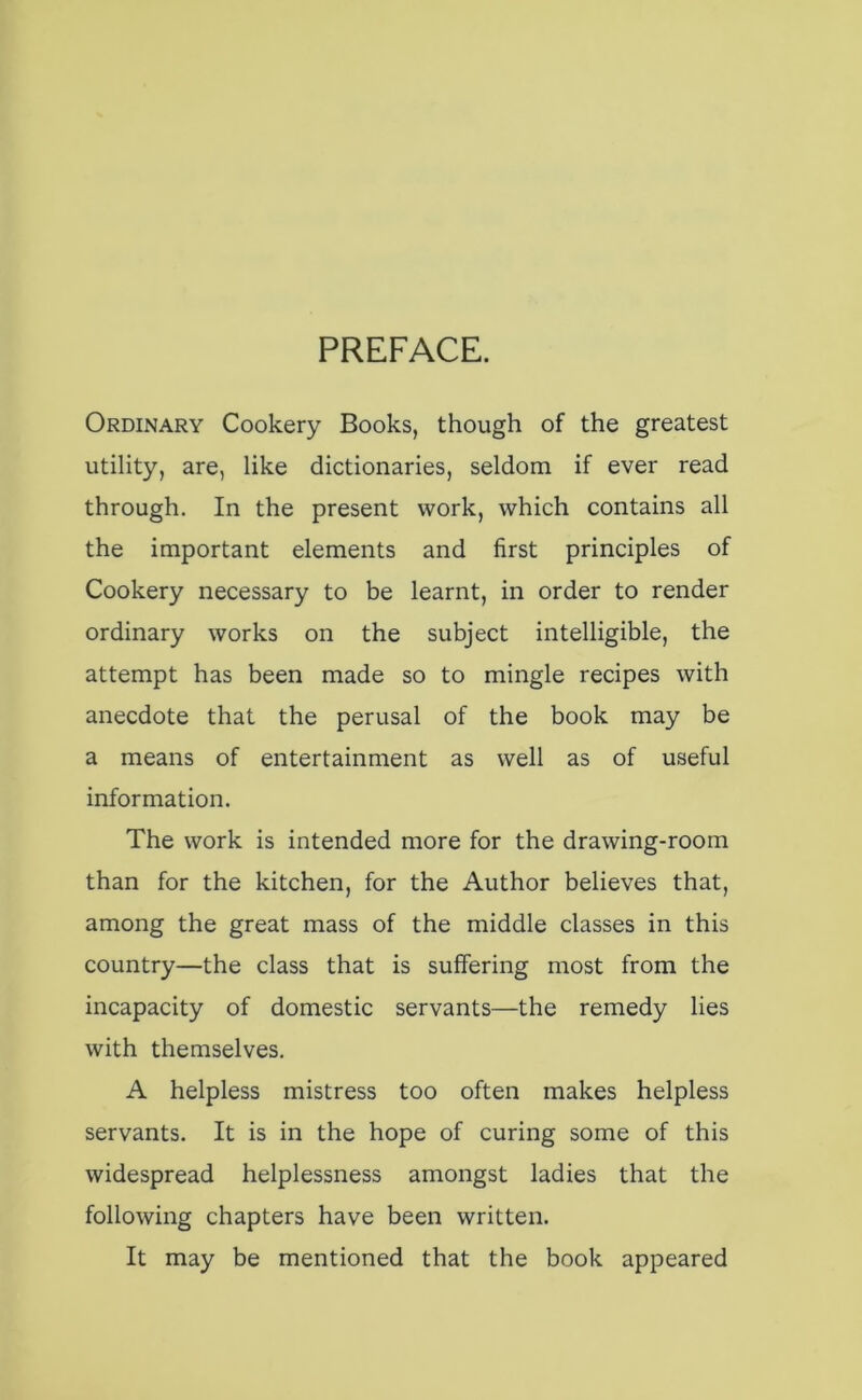 PREFACE. Ordinary Cookery Books, though of the greatest utility, are, like dictionaries, seldom if ever read through. In the present work, which contains all the important elements and first principles of Cookery necessary to be learnt, in order to render ordinary works on the subject intelligible, the attempt has been made so to mingle recipes with anecdote that the perusal of the book may be a means of entertainment as well as of useful information. The work is intended more for the drawing-room than for the kitchen, for the Author believes that, among the great mass of the middle classes in this country—the class that is suffering most from the incapacity of domestic servants—the remedy lies with themselves. A helpless mistress too often makes helpless servants. It is in the hope of curing some of this widespread helplessness amongst ladies that the following chapters have been written. It may be mentioned that the book appeared