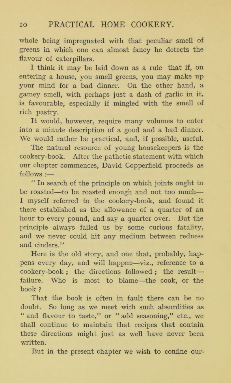 whole being impregnated with that peculiar smell of greens in which one can almost fancy he detects the flavour of caterpillars. I think it may be laid down as a rule that if, on entering a house, you smell greens, you may make up your mind for a bad dinner. On the other hand, a gamey smell, with perhaps just a dash of garlic in it, is favourable, especially if mingled with the smell of rich pastry. It would, however, require many volumes to enter into a minute description of a good and a bad dinner. We would rather be practical, and, if possible, useful. The natural resource of young housekeepers is the cookery-book. After the pathetic statement with which our chapter commences, David Copperfield proceeds as follows :— “ In search of the principle on which joints ought to be roasted—to be roasted enough and not too much— I myself referred to the cookery-book, and found it there established as the allowance of a quarter of an hour to every pound, and say a quarter over. But the principle always failed us by some curious fatality, and we never could hit any medium between redness and cinders.” Here is the old story, and one that, probably, hap- pens every day, and will happen—viz., reference to a cookery-book ; the directions followed ; the result— failure. Who is most to blame—^the cook, or the book ? That the book is often in fault there can be no doubt. So long as we meet with such absurdities as ” and flavour to taste,” or ” add seasoning,” etc., we shall continue to maintain that recipes that contain these directions might just as well have never been written. But in the present chapter we wish to confine our-