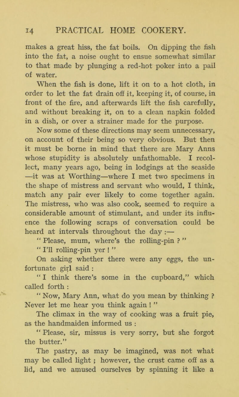 makes a great hiss, the fat boils. On dipping the fish into the fat, a noise ought to ensue somewhat similar to that made by plunging a red-hot poker into a pail of water. When the fish is done, Hft it on to a hot cloth, in order to let the fat drain off it, keeping it, of course, in front of the fire, and afterwards lift the fish carefully, and without breaking it, on to a clean napkin folded in a dish, or over a strainer made for the purpose. Now some of these directions may seem unnecessary, on account of their being so very obvious. But then it must be borne in mind that there are Mary Anns whose stupidity is absolutely unfathomable. I recol- lect, many years ago, being in lodgings at the seaside —it was at Worthing—where I met two specimens in the shape of mistress and servant who would, I think, match any pair ever likely to come together again. The mistress, who was also cook, seemed to require a considerable amount of stimulant, and under its influ- ence the following scraps of conversation could be heard at intervals throughout the day :— “ Please, mum, where’s the rolling-pin ? ” “I’ll rolling-pin yer ! ’’ On asking whether there were any eggs, the un- fortunate girl said : “ I think there’s some in the cupboard,’’ which called forth : “ Now, Mary Ann, what do you mean by thinking ? Never let me hear you think again ! ’’ The climax in the way of cooking was a fruit pie, as the handmaiden informed us : “ Please, sir, missus is very sorry, but she forgot the butter.” The pastry, as may be imagined, was not what may be called light ; however, the crust came off as a hd, and we amused ourselves by spinning it hke a