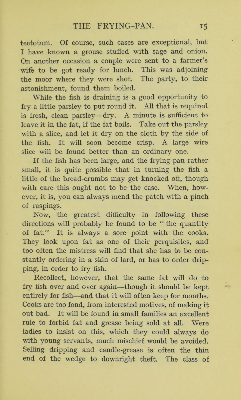 teetotum. Of course, such cases are exceptional, but I have known a grouse stuffed with sage and onion. On another occasion a couple were sent to a farmer’s wife to be got ready for lunch. This was adjoining the moor where they were shot. The party, to their astonishment, found them boiled. While the fish is draining is a good opportunity to fry a httle parsley to put round it. All that is required is fresh, clean parsley—dry. A minute is sufficient to leave it in the fat, if the fat boils. Take out the parsley with a slice, and let it dry on the cloth by the side of the fish. It wiU soon become crisp. A large wire slice will be found better than an ordinary one. If the fish has been large, and the frying-pan rather small, it is quite possible that in turning the fish a little of the bread-crumbs may get knocked off, though with care this ought not to be the case. When, how- ever, it is, you can always mend the patch with a pinch of raspings. Now, the greatest difficulty in following these directions wiU probably be found to be “ the quantity of fat.” It is always a sore point with the cooks. They look upon fat as one of their perquisites, and too often the mistress will find that she has to be con- stantly ordering in a skin of lard, or has to order drip- ping, in order to fry fish. RecoUect, however, that the same fat will do to fry fish over and over again—though it should be kept entirely for fish—and that it will often keep for months. Cooks are too fond, from interested motives, of making it out bad. It will be found in small families an excellent rule to forbid fat and grease being sold at all. Were ladies to insist on this, which they could always do with young servants, much mischief would be avoided. Selling dripping and candle-grease is often the thin end of the wedge to downright theft. The class of