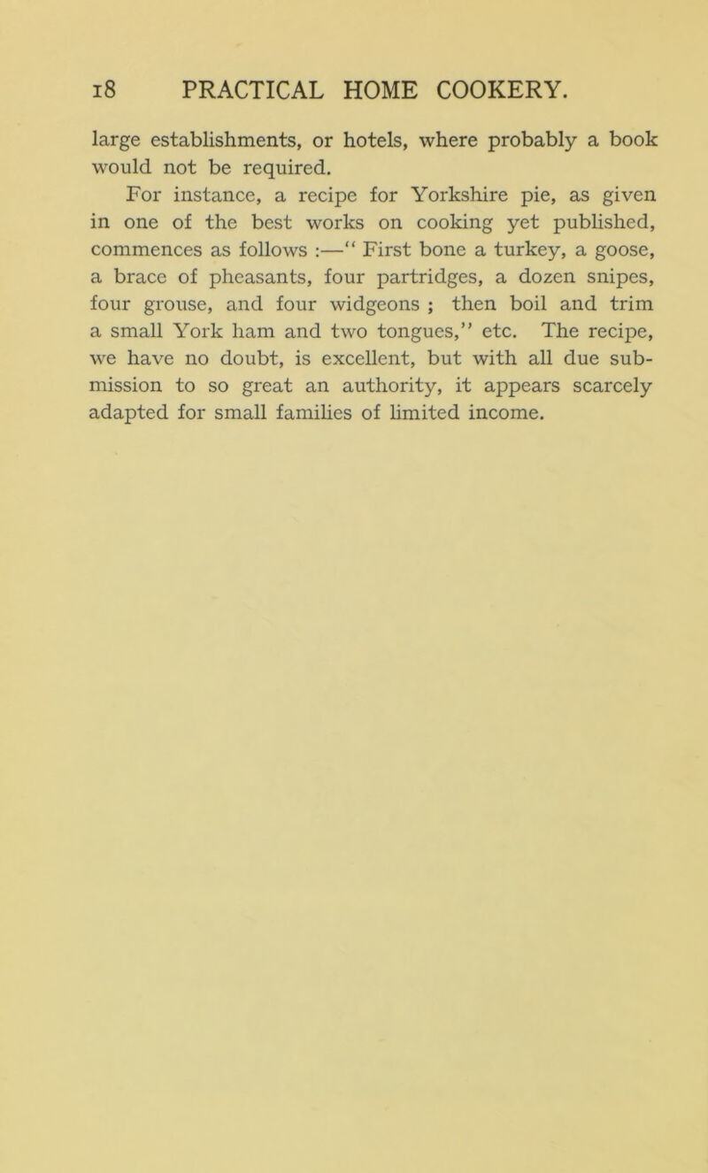 large establishments, or hotels, where probably a book would not be required. For instance, a recipe for Yorkshire pie, as given in one of the best works on cooking yet published, commences as follows :—“ First bone a turkey, a goose, a brace of pheasants, four partridges, a dozen snipes, four grouse, and four widgeons ; then boil and trim a small York ham and two tongues,” etc. The recipe, we have no doubt, is excellent, but with all due sub- mission to so great an authority, it appears scarcely adapted for small families of hmited income.