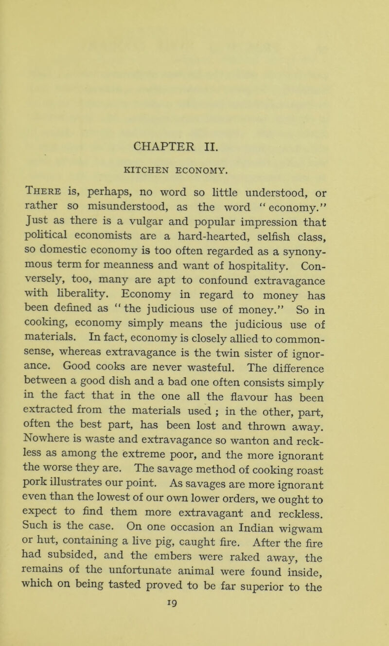 CHAPTER II. KITCHEN ECONOMY. There is, perhaps, no word so little understood, or rather so misunderstood, as the word “ economy.” Just as there is a vulgar and popular impression that pohtical economists are a hard-hearted, selfish class, so domestic economy is too often regarded as a synony- mous term for meanness and want of hospitality. Con- versely, too, many are apt to confound extravagance with hberahty. Economy in regard to money has been defined as ” the judicious use of money.” So in cooking, economy simply means the judicious use of materials. In fact, economy is closely allied to common- sense, whereas extravagance is the twin sister of ignor- ance. Good cooks are never wasteful. The difference between a good dish and a bad one often consists simply in the fact that in the one all the flavour has been extracted from the materials used ; in the other, part, often the best part, has been lost and thrown away. Nowhere is waste and extravagance so wanton and reck- less as among the extreme poor, and the more ignorant the worse they are. The savage method of cooking roast pork illustrates our point. As savages are more ignorant even than the lowest of our own lower orders, we ought to expect to find them more extravagant and reckless. Such is the case. On one occasion an Indian wigwam or hut, containing a live pig, caught fire. After the fire had subsided, and the embers were raked away, the remains of the unfortunate animal were found inside, which on being tasted proved to be far superior to the