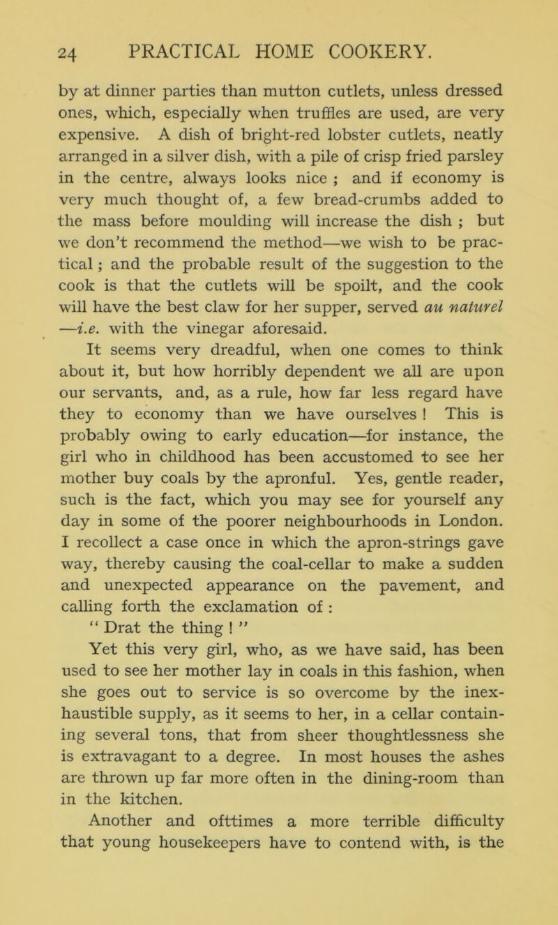 by at dinner parties than mutton cutlets, unless dressed ones, which, especially when truffles are used, are very expensive, A dish of bright-red lobster cutlets, neatly arranged in a silver dish, with a pile of crisp fried parsley in the centre, always looks nice ; and if economy is very much thought of, a few bread-crumbs added to the mass before moulding will increase the dish ; but we don’t recommend the method—we wish to be prac- tical ; and the probable result of the suggestion to the cook is that the cutlets will be spoilt, and the cook will have the best claw for her supper, served au naturel —i.e. with the vinegar aforesaid. It seems very dreadful, when one comes to think about it, but how horribly dependent we all are upon our servants, and, as a rule, how far less regard have they to economy than we have ourselves ! This is probably owing to early education—for instance, the girl who in childhood has been accustomed to see her mother buy coals by the apronful. Yes, gentle reader, such is the fact, which you may see for yourself any day in some of the poorer neighbourhoods in London. I recollect a case once in which the apron-strings gave way, thereby causing the coal-cellar to make a sudden and unexpected appearance on the pavement, and calling forth the exclamation of : “ Drat the thing ! ” Yet this very girl, who, as we have said, has been used to see her mother lay in coals in this fashion, when she goes out to service is so overcome by the inex- haustible supply, as it seems to her, in a cellar contain- ing several tons, that from sheer thoughtlessness she is extravagant to a degree. In most houses the ashes are thrown up far more often in the dining-room than in the kitchen. Another and ofttimes a more terrible difflculty that young housekeepers have to contend with, is the