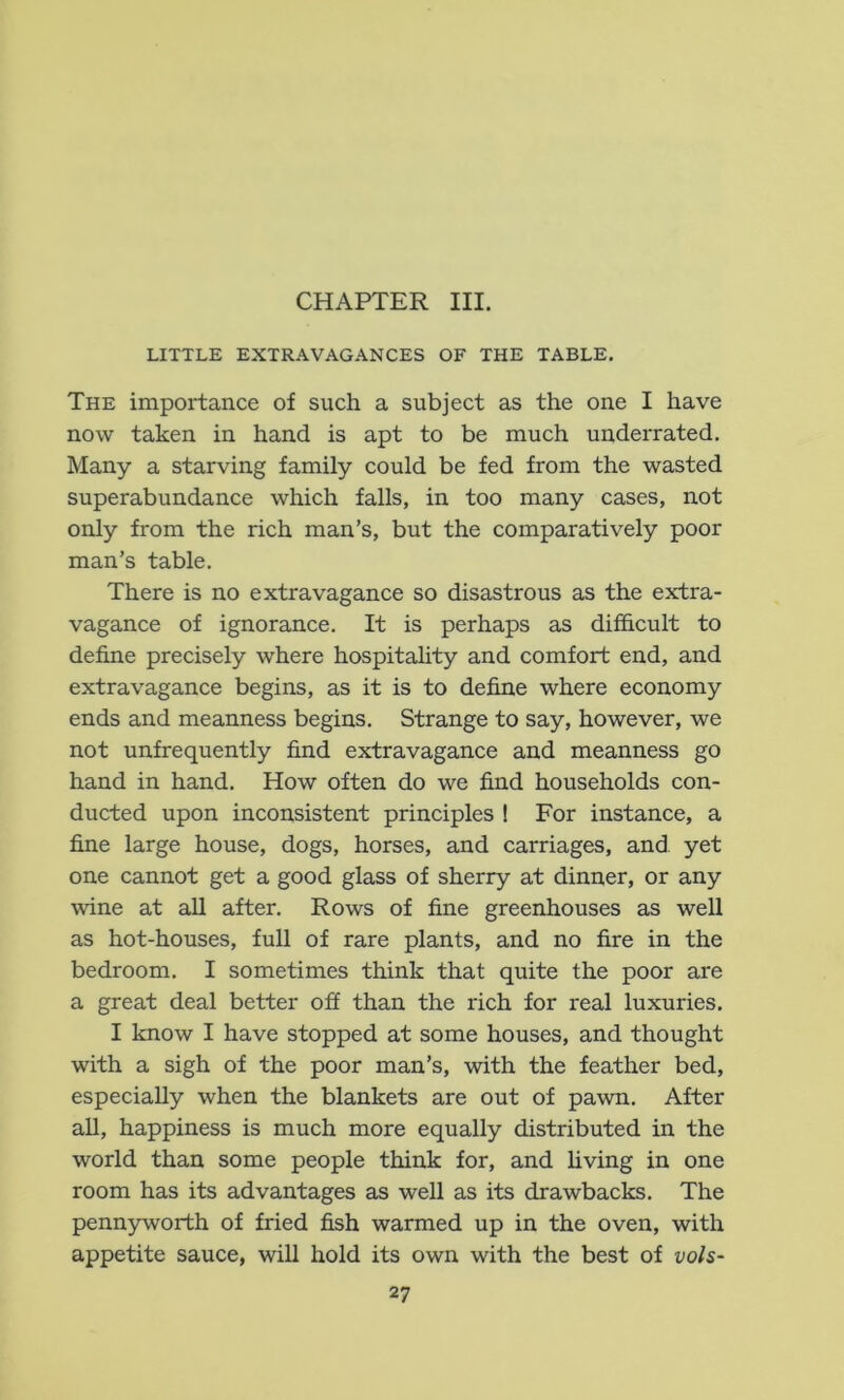CHAPTER III. LITTLE EXTRAVAGANCES OF THE TABLE. The importance of such a subject as the one I have now taken in hand is apt to be much underrated. Many a starving family could be fed from the wasted superabundance which falls, in too many cases, not only from the rich man’s, but the comparatively poor man’s table. There is no extravagance so disastrous as the extra- vagance of ignorance. It is perhaps as difScult to define precisely where hospitahty and comfort end, and extravagance begins, as it is to define where economy ends and meanness begins. Strange to say, however, we not unfrequently find extravagance and meanness go hand in hand. How often do we find households con- ducted upon inconsistent principles I For instance, a fine large house, dogs, horses, and carriages, and yet one cannot get a good glass of sherry at dinner, or any wine at all after. Rows of fine greenhouses as well as hot-houses, full of rare plants, and no fire in the bedroom. I sometimes think that quite the poor are a great deal better off than the rich for real luxuries. I know I have stopped at some houses, and thought with a sigh of the poor man’s, with the feather bed, especially when the blankets are out of pawn. After all, happiness is much more equally distributed in the world than some people think for, and hving in one room has its advantages as well as its drawbacks. The pennyworth of fried fish warmed up in the oven, with appetite sauce, will hold its own with the best of vols-