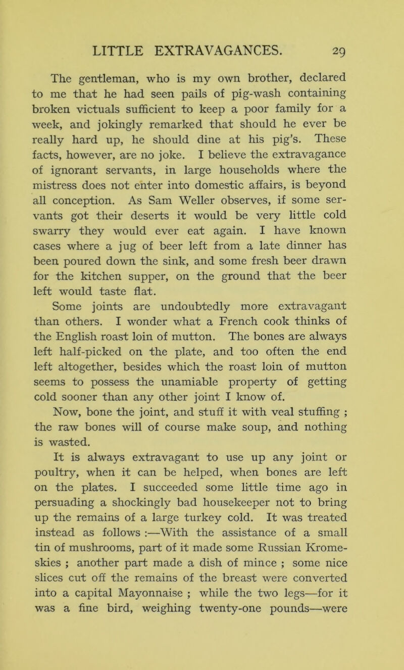 The gentleman, who is my own brother, declared to me that he had seen pails of pig-wash containing broken victuals sufficient to keep a poor family for a week, and jokingly remarked that should he ever be really hard up, he should dine at his pig’s. These facts, however, are no joke. I believe the extravagance of ignorant servants, in large households where the mistress does not enter into domestic affairs, is beyond all conception. As Sam Weller observes, if some ser- vants got their deserts it would be very little cold swarry they would ever eat again. I have known cases where a jug of beer left from a late dinner has been poured down the sink, and some fresh beer drawn for the kitchen supper, on the ground that the beer left would taste flat. Some joints are undoubtedly more extravagant than others. I wonder what a French cook thinks of the English roast loin of mutton. The bones are always left half-picked on the plate, and too often the end left altogether, besides which the roast loin of mutton seems to possess the unamiable property of getting cold sooner than any other joint I know of. Now, bone the joint, and stuff it with veal stuffing ; the raw bones will of course make soup, and nothing is wasted. It is always extravagant to use up any joint or poultry, when it can be helped, when bones are left on the plates. I succeeded some little time ago in persuading a shockingly bad housekeeper not to bring up the remains of a large turkey cold. It was treated instead as follows :—With the assistance of a small tin of mushrooms, part of it made some Russian Krome- skies ; another part made a dish of mince ; some nice slices cut off the remains of the breast were converted into a capital Mayonnaise ; while the two legs—for it was a fine bird, weighing twenty-one pounds—were