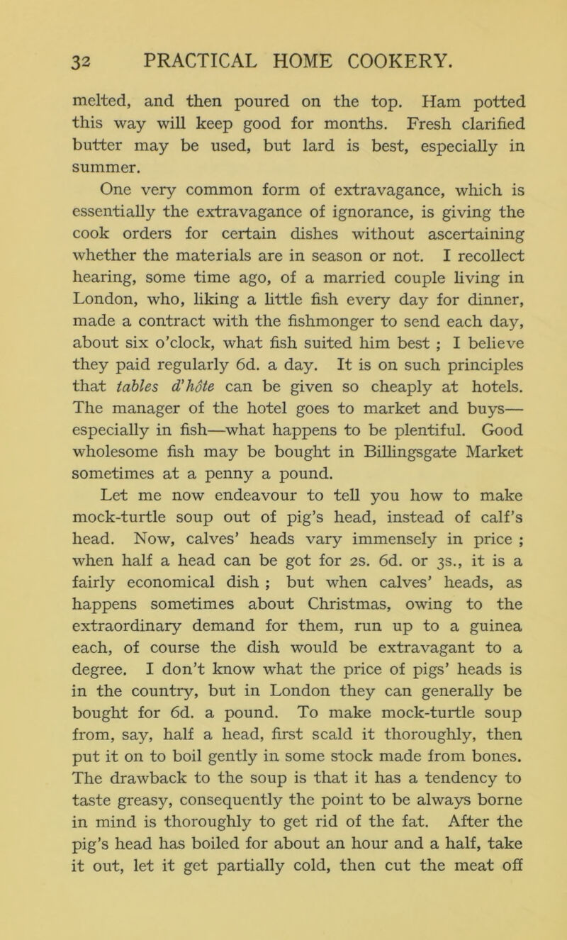 melted, and then poured on the top. Ham potted this way will keep good for months. Fresh clarified butter may be used, but lard is best, especially in summer. One very common form of extravagance, which is essentially the extravagance of ignorance, is giving the cook orders for certain dishes without ascertaining whether the materials are in season or not. I recollect hearing, some time ago, of a married couple hving in London, who, liking a httle fish every day for dinner, made a contract with the fishmonger to send each day, about six o’clock, what fish suited him best; I believe they paid regularly 6d. a day. It is on such principles that tables d’hote can be given so cheaply at hotels. The manager of the hotel goes to market and buys— especially in fish—what happens to be plentiful. Good wholesome fish may be bought in Billingsgate Market sometimes at a penny a pound. Let me now endeavour to tell you how to make mock-turtle soup out of pig’s head, instead of calf’s head. Now, calves’ heads vary immensely in price ; when half a head can be got for 2S. 6d. or 3s., it is a fairly economical dish ; but when calves’ heads, as happens sometimes about Christmas, owing to the extraordinary demand for them, run up to a guinea each, of course the dish would be extravagant to a degree. I don’t know what the price of pigs’ heads is in the country, but in London they can generally be bought for 6d. a pound. To make mock-turtle soup from, say, half a head, first scald it thoroughly, then put it on to boil gently in some stock made from bones. The drawback to the soup is that it has a tendency to taste greasy, consequently the point to be always borne in mind is thoroughly to get rid of the fat. After the pig’s head has boiled for about an hour and a half, take it out, let it get partially cold, then cut the meat off
