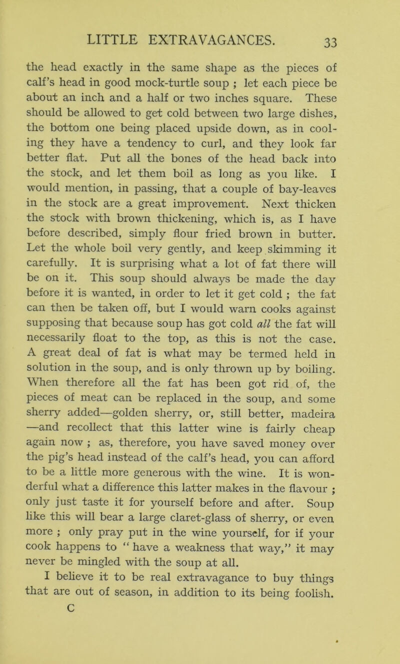 the head exactly in the same shape as the pieces of calf’s head in good mock-turtle soup ; let each piece be about an inch and a half or two inches square. These should be allowed to get cold between two large dishes, the bottom one being placed upside down, as in cool- ing they have a tendency to curl, and they look far better flat. Put all the bones of the head back into the stock, and let them boil as long as you like. I would mention, in passing, that a couple of bay-leaves in the stock are a great improvement. Next thicken the stock with brown thickening, which is, as I have before described, simply flour fried brown in butter. Let the whole boil very gently, and keep slamming it carefully. It is surprising what a lot of fat there will be on it. This soup should always be made the day before it is wanted, in order to let it get cold ; the fat can then be taken off, but I would warn cooks against supposing that because soup has got cold all the fat will necessarily float to the top, as this is not the case. A great deal of fat is what may be termed held in solution in the soup, and is only thrown up by boiling. When therefore all the fat has been got rid of, the pieces of meat can be replaced in the soup, and some sherry added—golden sherry, or, still better, madeira —and recollect that this latter wine is fairly cheap again now ; as, therefore, you have saved money over the pig’s head instead of the calf’s head, you can afford to be a little more generous with the wine. It is won- derful w'hat a difference this latter makes in the flavour ; only just taste it for yourself before and after. Soup like this will bear a large claret-glass of sherry, or even more ; only pray put in the wine yourself, for if your cook happens to “ have a weakness that way,” it may never be mingled with the soup at all. I believe it to be real extravagance to buy things that are out of season, in addition to its being foolish. C