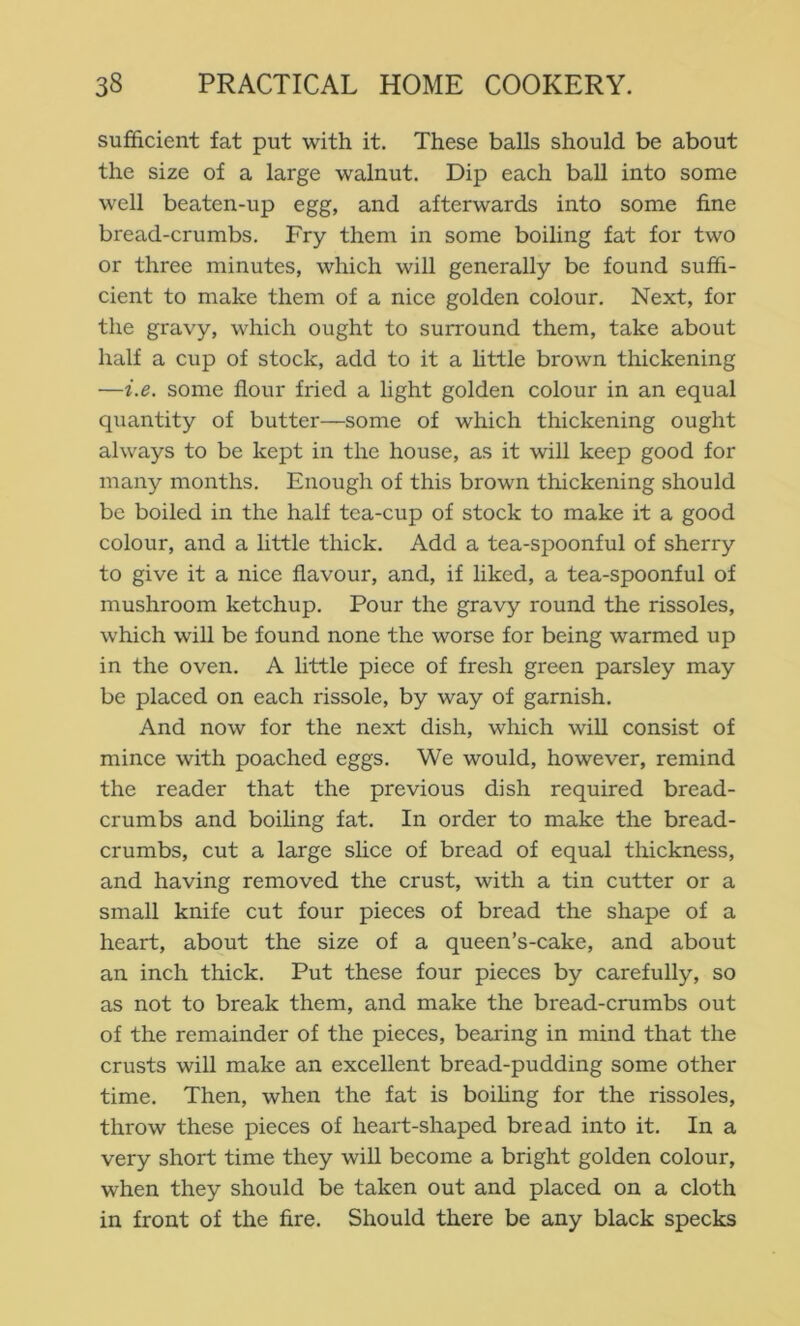 sufficient fat put with it. These balls should be about the size of a large walnut. Dip each ball into some well beaten-up egg, and afterwards into some fine bread-crumbs. Fry them in some boiling fat for two or three minutes, which will generally be found suffi- cient to make them of a nice golden colour. Next, for the gravy, which ought to surround them, take about half a cup of stock, add to it a httle brown thickening —i.e. some flour fried a light golden colour in an equal quantity of butter—some of which thickening ought always to be kept in the house, as it will keep good for many months. Enough of this brown thickening should be boiled in the half tea-cup of stock to make it a good colour, and a little thick. Add a tea-spoonful of sherry to give it a nice flavour, and, if liked, a tea-spoonful of mushroom ketchup. Pour the gravy round the rissoles, which will be found none the worse for being warmed up in the oven. A little piece of fresh green parsley may be placed on each rissole, by way of garnish. And now for the next dish, which will consist of mince with poached eggs. We would, however, remind the reader that the previous dish required bread- crumbs and boihng fat. In order to make the bread- crumbs, cut a large slice of bread of equal thickness, and having removed the crust, with a tin cutter or a small knife cut four pieces of bread the shape of a heart, about the size of a queen’s-cake, and about an inch thick. Put these four pieces by carefully, so as not to break them, and make the bread-crumbs out of the remainder of the pieces, bearing in mind that the crusts will make an excellent bread-pudding some other time. Then, when the fat is boihng for the rissoles, throw these pieces of heart-shaped bread into it. In a very short time they will become a bright golden colour, when they should be taken out and placed on a cloth in front of the fire. Should there be any black specks