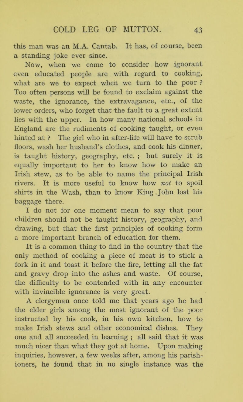 this man was an M.A. Cantab. It has, of course, been a standing joke ever since. Now, when we come to consider how ignorant even educated people are with regard to cooking, what are we to expect when we turn to the poor ? Too often persons will be found to exclaim against the waste, the ignorance, the extravagance, etc., of the lower orders, who forget that the fault to a great extent lies with the upper. In how many national schools in England are the rudiments of cooking taught, or even hinted at ? The girl who in after-life will have to scrub floors, wash her husband’s clothes, and cook his dinner, is taught history, geography, etc. ; but surely it is equally important to her to know how to make an Irish stew, as to be able to name the principal Irish rivers. It is more useful to know how not to spoil shirts in the Wash, than to know King John lost his baggage there. I do not for one moment mean to say that poor children should not be taught history, geography, and drawing, but that the first principles of cooking form a more important branch of education for them. It is a common thing to find in the country that the only method of cooking a piece of meat is to stick a fork in it and toast it before the fire, letting all the fat and gravy drop into the ashes and waste. Of course, the difficulty to be contended with in any encounter with invincible ignorance is very great. A clergyman once told me that years ago he had the elder girls among the most ignorant of the poor instructed by his cook, in his own kitchen, how to make Irish stews and other economical dishes. They one and all succeeded in learning ; all said that it was much nicer than what they got at home. Upon making inquiries, however, a few weeks after, among his parish- ioners, he found that in no single instance was the
