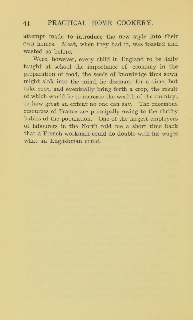 attempt made to introduce the new style into their own homes. Meat, when they had it, was toasted and wasted as before. Were, however, every child in England to be daily taught at school the importance of economy in the preparation of food, the seeds of knowledge thus sown might sink into the mind, lie dormant for a time, but take root, and eventually bi’ing forth a crop, the result of which would be to increase the wealth of the country, to how great an extent no one can say. The enormous resources of France are principally owing to the thrifty habits of the population. One of the largest employers of labourers in the North told me a short time back that a French workman could do double with his wages what an Enghshman could.