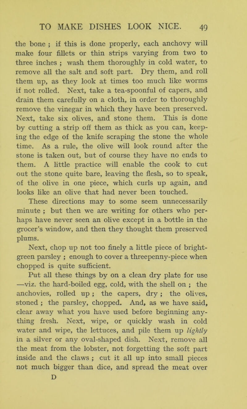 the bone ; if this is done properly, each anchovy will make four fillets or thin strips varying from two to three inches ; wash them thoroughly in cold water, to remove all the salt and soft part. Dry them, and roll them up, as they look at times too much like worms if not rolled. Next, take a tea-spoonful of capers, and drain them carefully on a cloth, in order to thoroughly remove the vinegar in which they have been preserved. Next, take six olives, and stone them. This is done by cutting a strip off them as thick as you can, keep- ing the edge of the knife scraping the stone the whole time. As a rule, the olive will look round after the stone is taken out, but of course they have no ends to them. A little practice will enable the cook to cut out the stone quite bare, leaving the flesh, so to speak, of the olive in one piece, which curls up again, and looks like an olive that had never been touched. These directions may to some seem unnecessarily minute ; but then we are writing for others who per- haps have never seen an olive except in a bottle in the grocer’s window, and then they thought them preserved plums. Next, chop up not too finely a little piece of bright- green parsley ; enough to cover a threepenny-piece when chopped is quite sufficient. Put all these things by on a clean dry plate for use —viz. the hard-boiled egg, cold, with the shell on ; the anchovies, rolled up ; the capers, dry ; the olives, stoned ; the parsley, chopped. And, as we have said, clear away what you have used before beginning any- thing fresh. Next, wipe, or quickly wash in cold water and wipe, the lettuces, and pile them up lightly in a silver or any oval-shaped dish. Next, remove all the meat from the lobster, not forgetting the soft part inside and the claws ; cut it all up into small pieces not much bigger than dice, and spread the meat over D