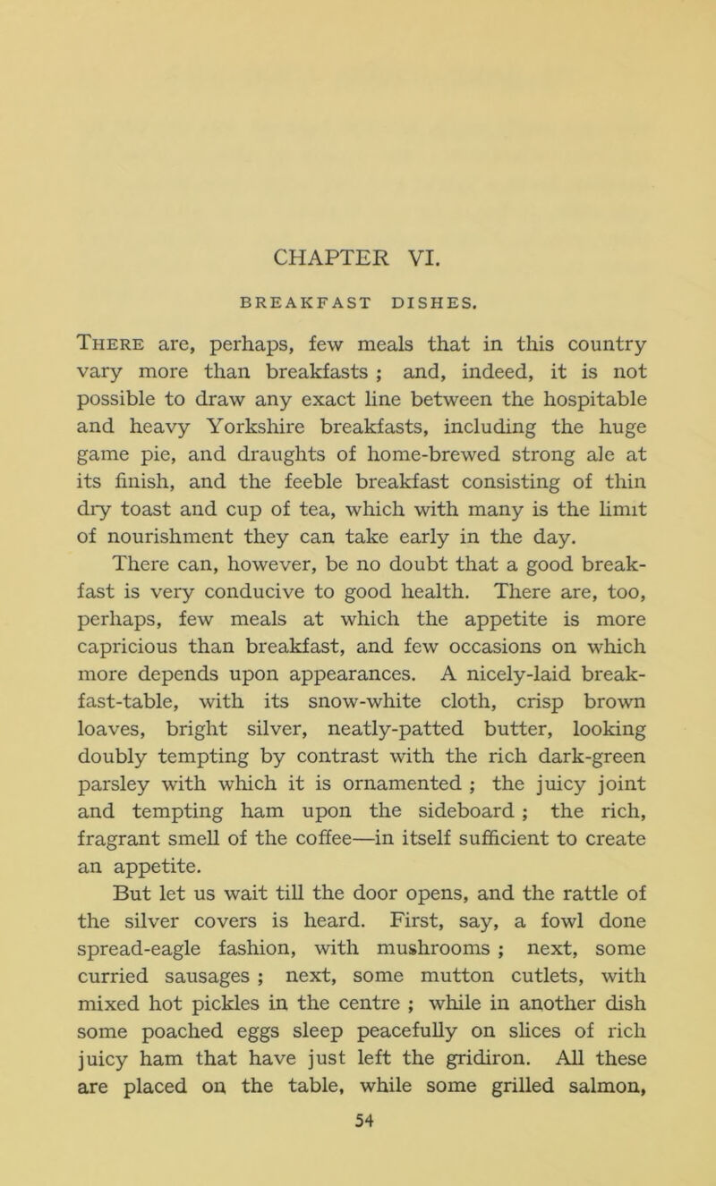 CHAPTER VI. BREAKFAST DISHES. There are, perhaps, few meals that in this country vary more than breakfasts ; and, indeed, it is not possible to draw any exact line between the hospitable and heavy Yorkshire breakfasts, including the huge game pie, and draughts of home-brewed strong ale at its finish, and the feeble breakfast consisting of thin dry toast and cup of tea, which with many is the hmit of nourishment they can take early in the day. There can, however, be no doubt that a good break- fast is very conducive to good health. There are, too, perhaps, few meals at which the appetite is more capricious than breakfast, and few occasions on which more depends upon appearances. A nicely-laid break- fast-table, with its snow-white cloth, crisp brown loaves, bright silver, neatly-patted butter, looking doubly tempting by contrast with the rich dark-green parsley with which it is ornamented ; the juicy joint and tempting ham upon the sideboard; the rich, fragrant smell of the coffee—in itself sufficient to create an appetite. But let us wait till the door opens, and the rattle of the silver covers is heard. First, say, a fowl done spread-eagle fashion, with mushrooms ; next, some curried sausages ; next, some mutton cutlets, with mixed hot pickles in the centre ; while in another dish some poached eggs sleep peacefully on slices of rich juicy ham that have just left the gridiron. All these are placed on the table, while some grilled salmon,