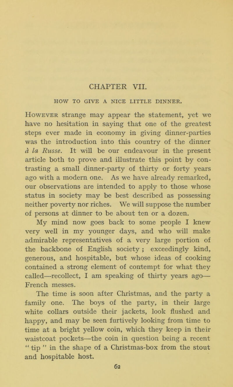 CHAPTER VII. HOW TO GIVE A NICE LITTLE DINNER. However strange may appear the statement, yet we have no hesitation in saying that one of the greatest steps ever made in economy in giving dinner-parties was the introduction into this country of the dinner la Russe. It will be our endeavour in the present article both to prove and illustrate this point by con- trasting a small dinner-party of thirty or forty years ago with a modern one. As we have already remarked, our observations are intended to apply to those whose status in society may be best described as possessing neither poverty nor riches. We mil suppose the number of persons at dinner to be about ten or a dozen. My mind now goes back to some people I knew very well in my younger days, and who will make admirable representatives of a very large portion of the backbone of English society ; exceedingly kind, generous, and hospitable, but whose ideas of cooking contained a strong element of contempt for what they called—recollect, I am speaking of thirty years ago— French messes. The time is soon after Christmas, and the party a family one. The boys of the party, in their large white collars outside their jackets, look flushed and happy, and may be seen furtively looking from time to time at a bright yellow coin, which they keep in their waistcoat pockets—the coin in question being a recent “ tip ” in the shape of a Christmas-box from the stout and hospitable host.