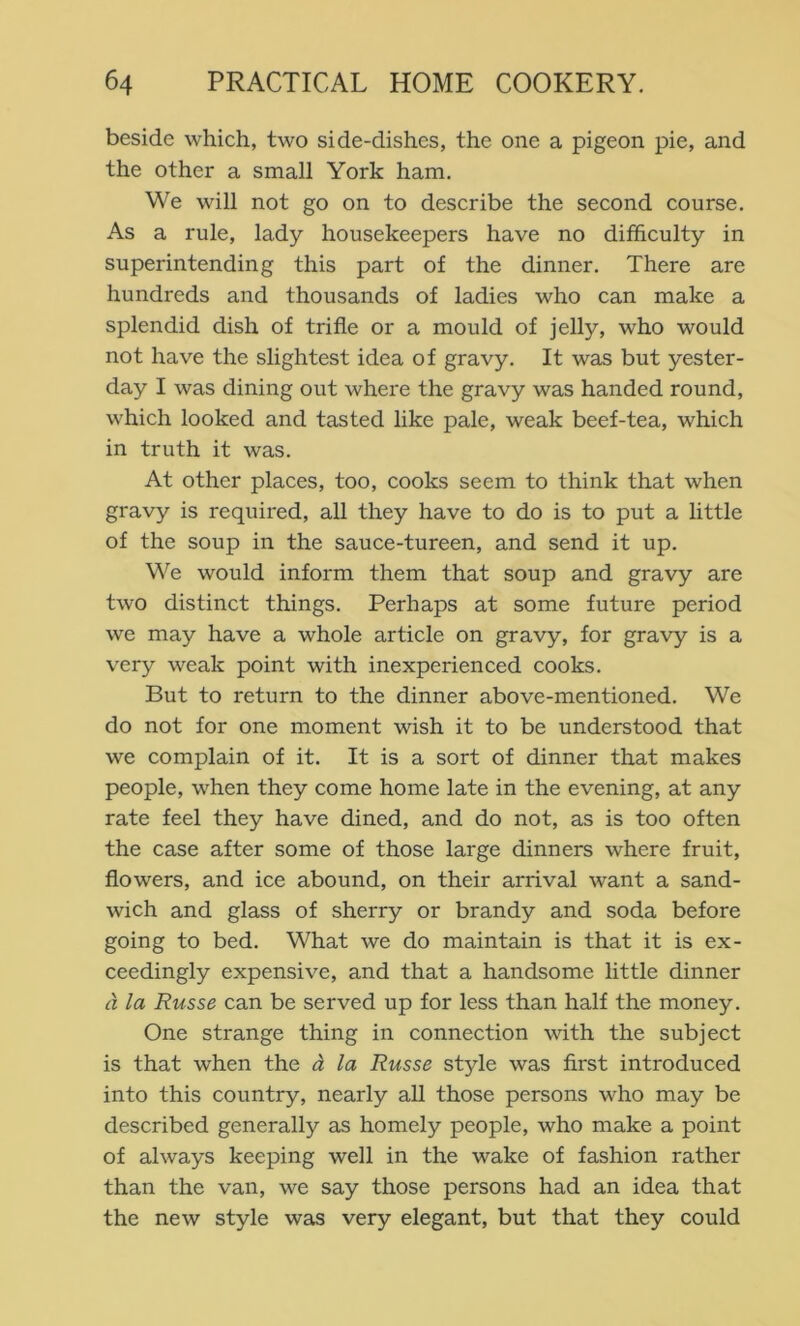 beside which, two side-dishes, the one a pigeon pie, and the other a small York ham. We will not go on to describe the second course. As a rule, lady housekeepers have no difficulty in superintending this part of the dinner. There are hundreds and thousands of ladies who can make a splendid dish of trifle or a mould of jelly, who would not have the slightest idea of gravy. It was but yester- day I was dining out where the gravy was handed round, which looked and tasted like pale, weak beef-tea, which in truth it was. At other places, too, cooks seem to think that when gravy is required, all they have to do is to put a little of the soup in the sauce-tureen, and send it up. We would inform them that soup and gravy are two distinct things. Perhaps at some future period we may have a whole article on gravy, for gravy is a very weak point with inexperienced cooks. But to return to the dinner above-mentioned. We do not for one moment wish it to be understood that we complain of it. It is a sort of dinner that makes people, when they come home late in the evening, at any rate feel they have dined, and do not, as is too often the case after some of those large dinners where fruit, flowers, and ice abound, on their arrival want a sand- wich and glass of sherry or brandy and soda before going to bed. What we do maintain is that it is ex- ceedingly expensive, and that a handsome little dinner d la Russe can be served up for less than half the money. One strange thing in connection with the subject is that when the d la Russe style was first introduced into this country, nearly all those persons who may be described generally as homely people, who make a point of always keeping well in the wake of fashion rather than the van, we say those persons had an idea that the new style was very elegant, but that they could