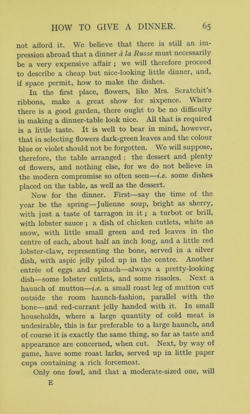 not afford it. We believe that there is still an im- pression abroad that a dinner d la Russe must necessarily be a very expensive affair ; we will therefore proceed to describe a cheap but nice-looking little dinner, and, if space permit, how to make the dishes. In the first place, flowers, like Mrs. Scratchit s ribbons, make a great show for sixpence. Where there is a good garden, there ought to be no difficulty in making a dinner-table look nice. All that is required is a little taste. It is well to bear in mind, however, that in selecting flowers dark-green leaves and the colour blue or violet should not be forgotten. We will suppose, therefore, the table arranged : the dessert and plenty of flowers, and nothing else, for we do not believe in the modern compromise so often seen—i.e. some dishes placed on the table, as well as the dessert. Now for the dinner. First—say the time of the year be the spring—Julienne soup, bright as sherry, with just a taste of tarragon in it; a turbot or brill, with lobster sauce ; a dish of chicken cutlets, white as snow, with little small green and red leaves in the centre of each, about half an inch long, and a httle red lobster-claw, representing the bone, served in a silver dish, with aspic jeUy piled up in the centre. Another entree of eggs and spinach—always a pretty-looking dish—some lobster cutlets, and some rissoles. Next a haunch of mutton—i.e. a small roast leg of mutton cut outside the room haunch-fashion, parallel with the bone—and red-currant jelly handed with it. In small households, where a large quantity of cold meat is undesirable, this is far preferable to a large haunch, and of course it is exactly the same thing, so far as taste and appearance are concerned, when cut. Next, by way of game, have some roast larks, served up in little paper cups containing a rich forcemeat. Only one fowl, and that a moderate-sized one, will E