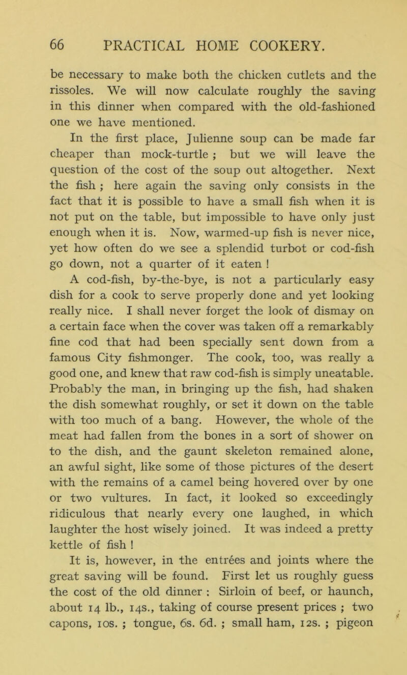 be necessary to make both the chicken cutlets and the rissoles. We will now calculate roughly the saving in this dinner when compared with the old-fashioned one we have mentioned. In the first place, Julienne soup can be made far cheaper than mock-turtle ; but we will leave the question of the cost of the soup out altogether. Next the fish ; here again the saving only consists in the fact that it is possible to have a small fish when it is not put on the table, but impossible to have only just enough when it is. Now, warmed-up fish is never nice, yet how often do we see a splendid turbot or cod-fish go down, not a quarter of it eaten ! A cod-fish, by-the-bye, is not a particularly easy dish for a cook to serve properly done and yet looking really nice. I shall never forget the look of dismay on a certain face when the cover was taken off a remarkably fine cod that had been specially sent down from a famous City fishmonger. The cook, too, was really a good one, and knew that raw cod-fish is simply uneatable. Probably the man, in bringing up the fish, had shaken the dish somewhat roughly, or set it down on the table with too much of a bang. However, the whole of the meat had fallen from the bones in a sort of shower on to the dish, and the gaunt skeleton remained alone, an awful sight, like some of those pictures of the desert with the remains of a camel being hovered over by one or two vultures. In fact, it looked so exceedingly ridiculous that nearly every one laughed, in which laughter the host wisely joined. It was indeed a pretty kettle of fish ! It is, however, in the entrees and joints where the great saving will be found. First let us roughly guess the cost of the old dinner : Sirloin of beef, or haunch, about 14 lb., 14s., taking of course present prices ; two capons, los. ; tongue, 6s. 6d. ; small ham, 12s. ; pigeon