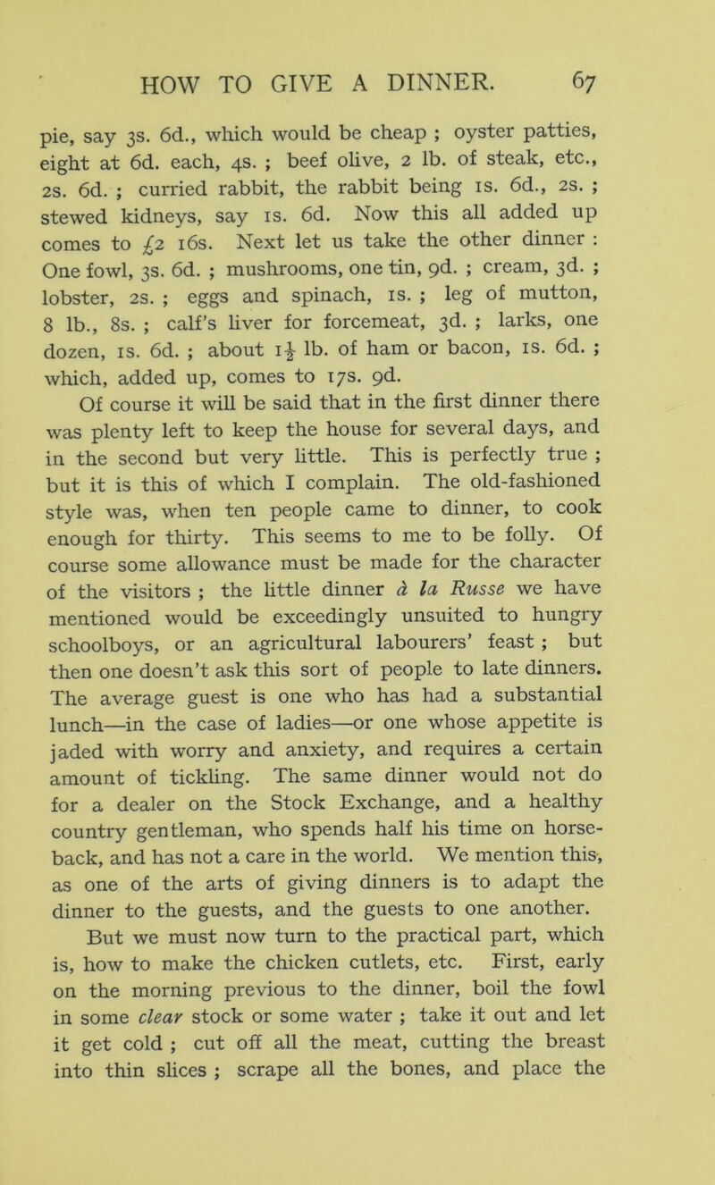 pie, say 3s. 6d., which would be cheap ; oyster patties, eight at 6d. each, 4s. ; beef olive, 2 lb. of steak, etc., 2S. 6d. ; curried rabbit, the rabbit being is. 6d., 2s. ; stewed kidneys, say is. 6d. Now this all added up comes to £2 i6s. Next let us take the other dinner : One fowl, 3s. 6d. ; mushrooms, one tin, pd. ; cream, 3d. ; lobster, 2S. ; eggs and spinach, is. ; leg of mutton, 8 lb., 8s. ; calf’s liver for forcemeat, 3d. ; larks, one dozen, is. 6d. ; about i^ lb. of ham or bacon, is. 6d. ; which, added up, comes to 17s. pd. Of course it will be said that in the first dinner there was plenty left to keep the house for several days, and in the second but very httle. This is perfectly true ; but it is this of which I complain. The old-fashioned style was, when ten people came to dinner, to cook enough for thirty. This seems to me to be folly. Of course some allowance must be made for the character of the visitors ; the little dinner A la Russe we have mentioned would be exceedingly unsuited to hungry schoolboys, or an agricultural labourers’ feast ; but then one doesn’t ask this sort of people to late dinners. The average guest is one who has had a substantial lunch—in the case of ladies—or one whose appetite is jaded with worry and anxiety, and requires a certain amount of tickling. The same dinner would not do for a dealer on the Stock Exchange, and a healthy country gentleman, who spends half his time on horse- back, and has not a care in the world. We mention this, as one of the arts of giving dinners is to adapt the dinner to the guests, and the guests to one another. But we must now turn to the practical part, which is, how to make the chicken cutlets, etc. First, early on the morning previous to the dinner, boil the fowl in some clear stock or some water ; take it out and let it get cold ; cut off all the meat, cutting the breast into thin slices ; scrape all the bones, and place the