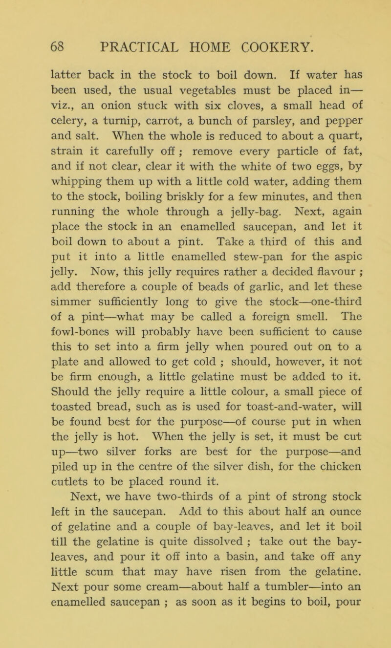 latter back in the stock to boil down. If water has been used, the usual vegetables must be placed in— viz., an onion stuck with six cloves, a small head of celery, a turnip, carrot, a bunch of parsley, and pepper and salt. When the whole is reduced to about a quart, strain it carefully off ; remove every particle of fat, and if not clear, clear it with the white of two eggs, by whipping them up with a little cold water, adding them to the stock, boiling briskly for a few minutes, and then running the whole through a jelly-bag. Next, again place the stock in an enamelled saucepan, and let it boil down to about a pint. Take a third of this and put it into a little enamelled stew-pan for the aspic jelly. Now, this jelly requires rather a decided flavour ; add therefore a couple of beads of garlic, and let these simmer sujSiciently long to give the stock—one-third of a pint—what may be called a foreign smell. The fowl-bones will probably have been sufficient to cause this to set into a firm jelly when poured out on to a plate and allowed to get cold ; should, however, it not be firm enough, a little gelatine must be added to it. Should the jelly require a little colour, a small piece of toasted bread, such as is used for toast-and-water, will be found best for the purpose—of course put in when the jelly is hot. When the jelly is set, it must be cut up—two silver forks are best for the purpose—and piled up in the centre of the silver dish, for the chicken cutlets to be placed round it. Next, we have two-thirds of a pint of strong stock left in the saucepan. Add to this about half an ounce of gelatine and a couple of bay-leaves, and let it boil till the gelatine is quite dissolved ; take out the bay- leaves, and pour it off into a basin, and take off any little scum that may have risen from the gelatine. Next pour some cream—about half a tumbler—into an enamelled saucepan ; as soon as it begins to boil, pour