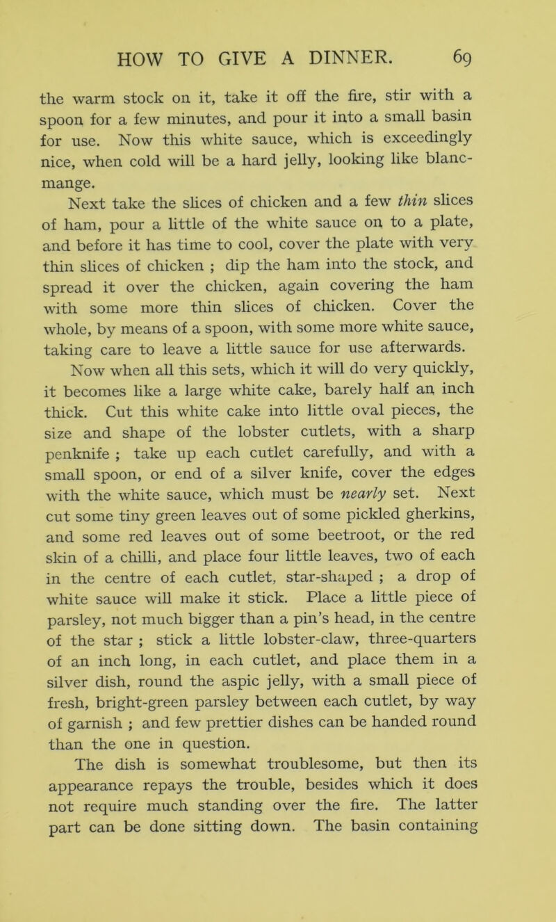 the warm stock on it, take it off the fire, stir with a spoon for a few minutes, and pour it into a small basin for use. Now this white sauce, which is exceedingly nice, when cold will be a hard jelly, looking like blanc- mange. Next take the shces of chicken and a few thin slices of ham, pour a little of the white sauce on to a plate, and before it has time to cool, cover the plate with very thin shces of chicken ; dip the ham into the stock, and spread it over the chicken, again covering the ham with some more thin slices of chicken. Cover the whole, by means of a spoon, with some more white sauce, taking care to leave a little sauce for use afterwards. Now when all this sets, which it will do very quickly, it becomes hke a large white cake, barely half an inch thick. Cut this white cake into little oval pieces, the size and shape of the lobster cutlets, with a sharp penknife ; take up each cutlet carefully, and with a small spoon, or end of a silver knife, cover the edges with the white sauce, which must be nearly set. Next cut some tiny green leaves out of some pickled gherkins, and some red leaves out of some beetroot, or the red skin of a chilli, and place four little leaves, two of each in the centre of each cutlet, star-shaped ; a drop of white sauce will make it stick. Place a little piece of parsley, not much bigger than a pin’s head, in the centre of the star ; stick a little lobster-claw, three-quarters of an inch long, in each cutlet, and place them in a silver dish, round the aspic jelly, with a small piece of fresh, bright-green parsley between each cutlet, by way of garnish ; and few prettier dishes can be handed round than the one in question. The dish is somewhat troublesome, but then its appearance repays the trouble, besides which it does not require much standing over the fire. The latter part can be done sitting down. The basin containing