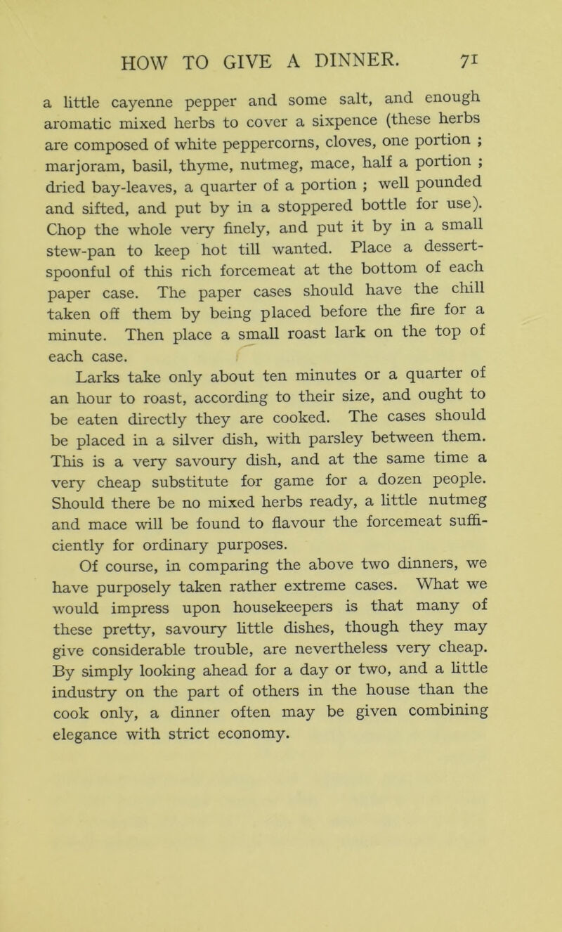 a little cayenne pepper and some salt, and enough aromatic mixed herbs to cover a sixpence (these herbs are composed of white peppercorns, cloves, one portion ; marjoram, basil, thyme, nutmeg, mace, half a portion ; dried bay-leaves, a quarter of a portion ; well pounded and sifted, and put by in a stoppered bottle for use). Chop the whole very finely, and put it by in a small stew-pan to keep hot till wanted. Place a dessert- spoonful of this rich forcemeat at the bottom of each paper case. The paper cases should have the chill taken off them by being placed before the fire for a minute. Then place a small roast lark on the top of each case. Larks take only about ten minutes or a quarter of an hour to roast, according to their size, and ought to be eaten directly they are cooked. The cases should be placed in a silver dish, with parsley between them. This is a very savoury dish, and at the same time a very cheap substitute for game for a dozen people. Should there be no mixed herbs ready, a little nutmeg and mace will be found to flavour the forcemeat suffi- ciently for ordinary purposes. Of course, in comparing the above two dinners, we have purposely taken rather extreme cases. What we would impress upon housekeepers is that many of these pretty, savoury httle dishes, though they may give considerable trouble, are nevertheless very cheap. By simply looking ahead for a day or two, and a little industry on the part of others in the house than the cook only, a dinner often may be given combining elegance with strict economy.