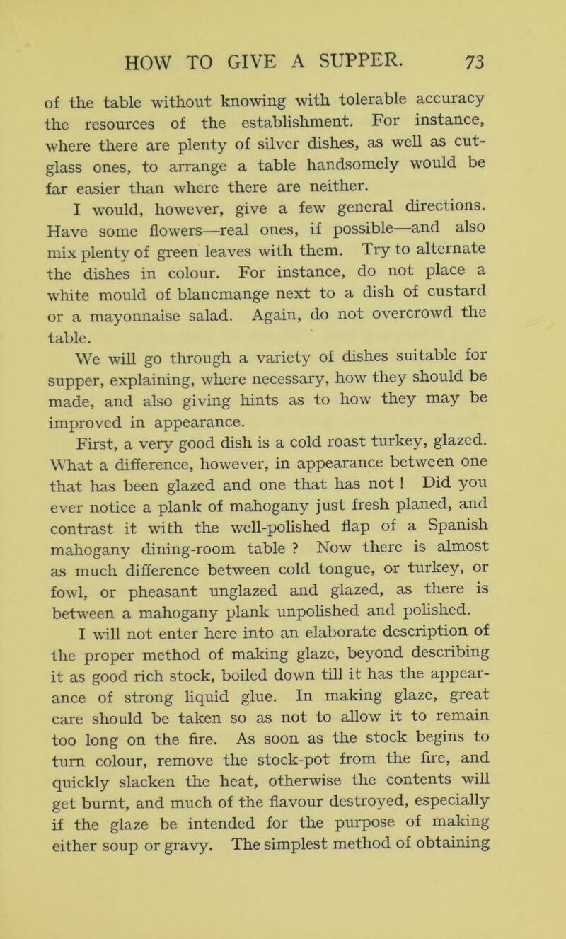of the table without knowing with tolerable accuracy the resources of the establishment. For instance, where there are plenty of silver dishes, as well as cut- glass ones, to arrange a table handsomely would be far easier than where there are neither. I would, however, give a few general directions. Have some flowers—real ones, if possible—and also mix plenty of green leaves with them. Try to alternate the dishes in colour. For instance, do not place a white mould of blancmange next to a dish of custard or a mayonnaise salad. Again, do not overcrowd the table. We will go through a variety of dishes suitable for supper, explaining, where necessary, how they should be made, and also giving hints as to how they may be improved in appearance. First, a very good dish is a cold roast turkey, glazed. WTiat a difference, however, in appearance between one that has been glazed and one that has not ! Did you ever notice a plank of mahogany just fresh planed, and contrast it with the well-polished flap of a Spanish mahogany dining-room table ? Now there is almost as much difference between cold tongue, or turkey, or fowl, or pheasant unglazed and glazed, as there is between a mahogany plank unpoHshed and polished. I will not enter here into an elaborate description of the proper method of making glaze, beyond describing it as good rich stock, boiled down till it has the appear- ance of strong liquid glue. In making glaze, great care should be taken so as not to allow it to remain too long on the fire. As soon as the stock begins to turn colour, remove the stock-pot from the fire, and quickly slacken the heat, otherwise the contents will get burnt, and much of the flavour destroyed, especially if the glaze be intended for the purpose of making either soup or gravy. The simplest method of obtaining