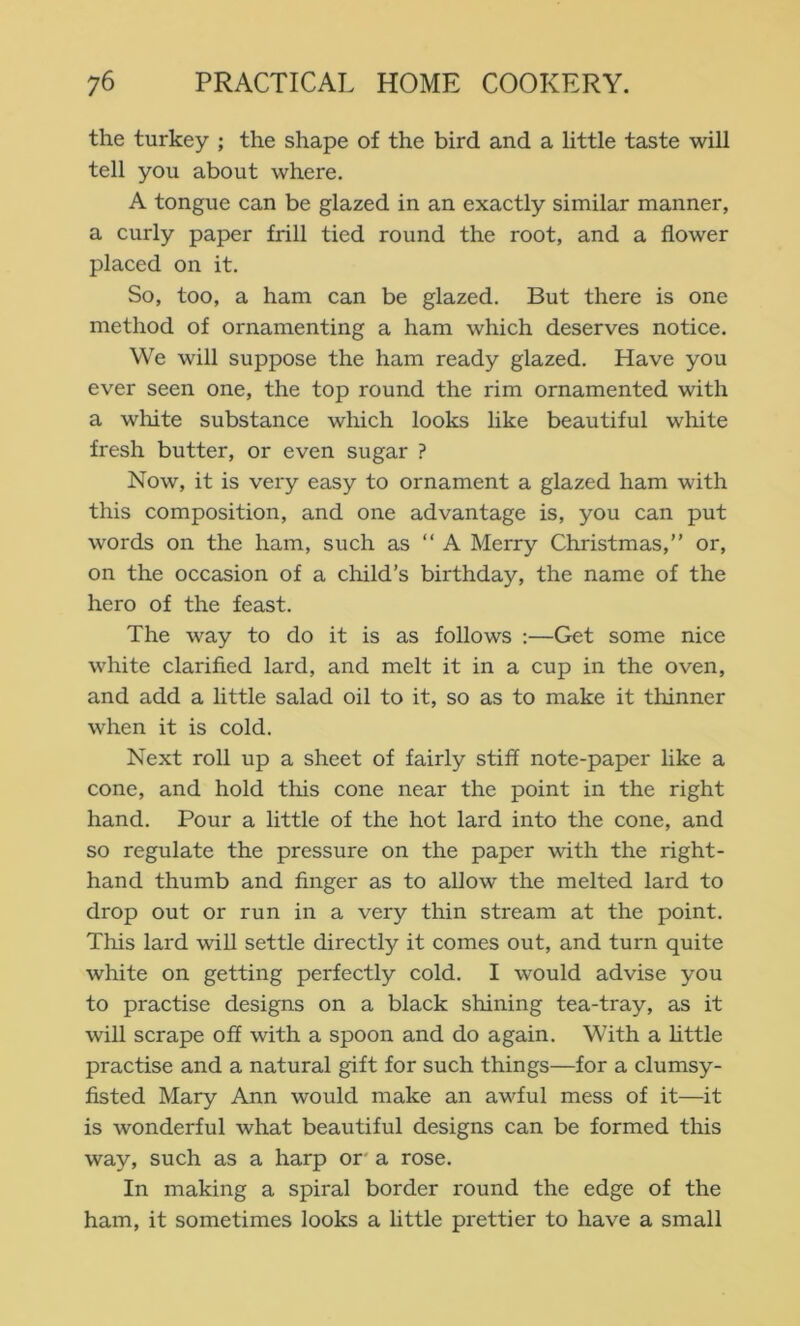 the turkey ; the shape of the bird and a little taste will tell you about where. A tongue can be glazed in an exactly similar manner, a curly paper frill tied round the root, and a flower placed on it. So, too, a ham can be glazed. But there is one method of ornamenting a ham which deserves notice. We will suppose the ham ready glazed. Have you ever seen one, the top round the rim ornamented with a white substance which looks like beautiful white fresh butter, or even sugar ? Now, it is very easy to ornament a glazed ham with this composition, and one advantage is, you can put words on the ham, such as “ A Merry Christmas,” or, on the occasion of a child’s birthday, the name of the hero of the feast. The way to do it is as follows ;—Get some nice white clarified lard, and melt it in a cup in the oven, and add a little salad oil to it, so as to make it thinner when it is cold. Next roll up a sheet of fairly stiff note-paper like a cone, and hold this cone near the point in the right hand. Pour a little of the hot lard into the cone, and so regulate the pressure on the paper with the right- hand thumb and finger as to allow the melted lard to drop out or run in a very thin stream at the point. This lard will settle directly it comes out, and turn quite white on getting perfectly cold. I would advise you to practise designs on a black shining tea-tray, as it will scrape off with a spoon and do again. With a httle practise and a natural gift for such things—for a clumsy- fisted Mary Ann would make an awful mess of it—it is wonderful what beautiful designs can be formed this way, such as a harp or' a rose. In making a spiral border round the edge of the ham, it sometimes looks a little prettier to have a small
