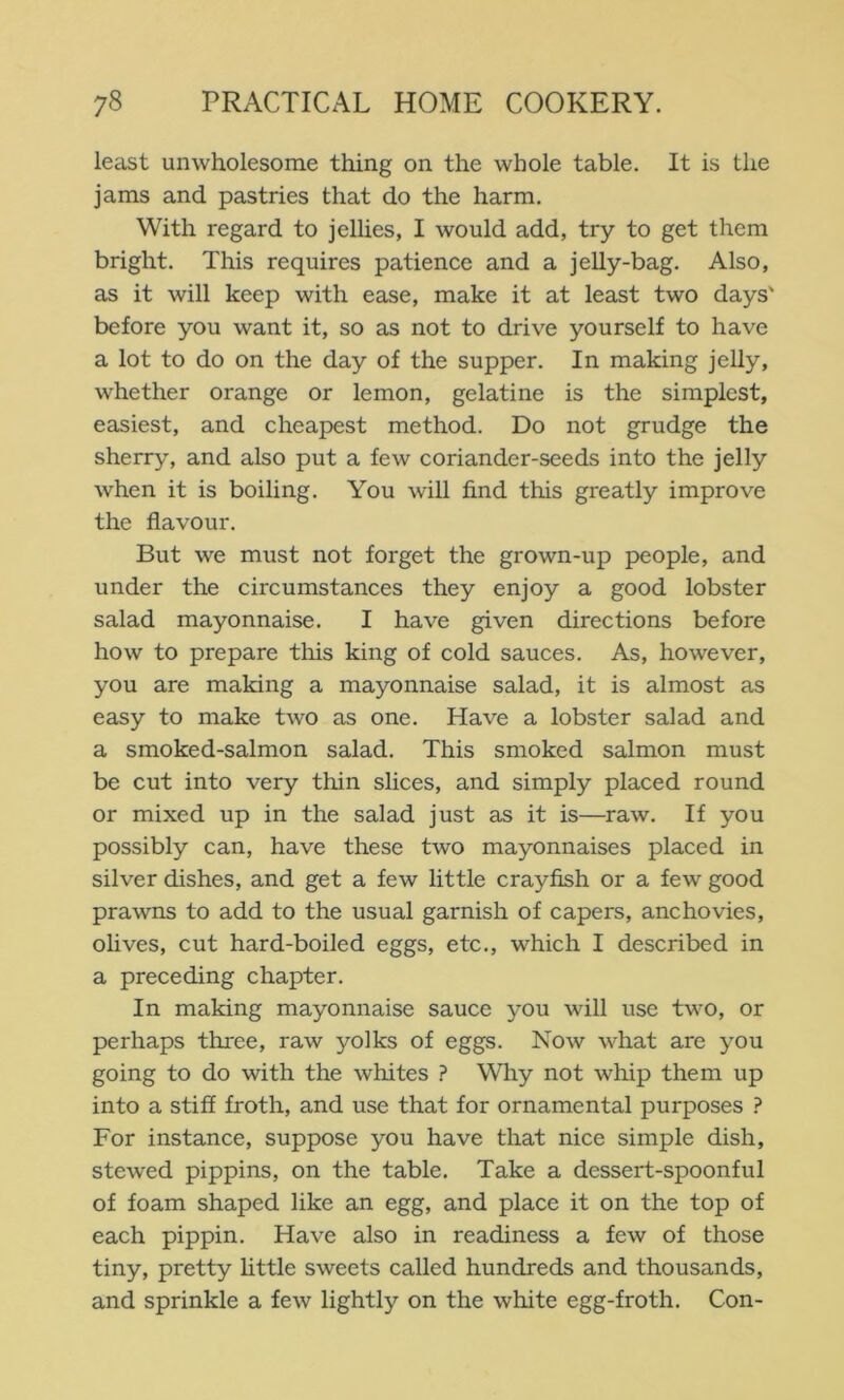 least unwholesome thing on the whole table. It is the jams and pastries that do the harm. With regard to jellies, I would add, try to get them bright. This requires patience and a jelly-bag. Also, as it will keep with ease, make it at least two days' before you want it, so as not to drive yourself to have a lot to do on the day of the supper. In making jelly, whether orange or lemon, gelatine is the simplest, easiest, and cheapest method. Do not grudge the sherry, and also put a few coriander-seeds into the jelly when it is boiling. You will find this greatly improve the flavour. But we must not forget the grown-up people, and under the circumstances they enjoy a good lobster salad mayonnaise. I have given directions before how to prepare this king of cold sauces. As, however, you are making a mayonnaise salad, it is almost as easy to make two as one. Have a lobster salad and a smoked-salmon salad. This smoked salmon must be cut into very thin slices, and simply placed round or mixed up in the salad just as it is—raw. If you possibly can, have these two mayonnaises placed in silver dishes, and get a few little crayfish or a few good prawns to add to the usual garnish of capers, anchovies, olives, cut hard-boiled eggs, etc., which I described in a preceding chapter. In making mayonnaise sauce you will use two, or perhaps three, raw yolks of eggs. Now what are you going to do with the whites ? Why not whip them up into a stiff froth, and use that for ornamental purposes ? For instance, suppose you have that nice simple dish, stewed pippins, on the table. Take a dessert-spoonful of foam shaped like an egg, and place it on the top of each pippin. Have also in readiness a few of those tiny, pretty httle sweets called hundreds and thousands, and sprinkle a few lightly on the white egg-froth. Con-