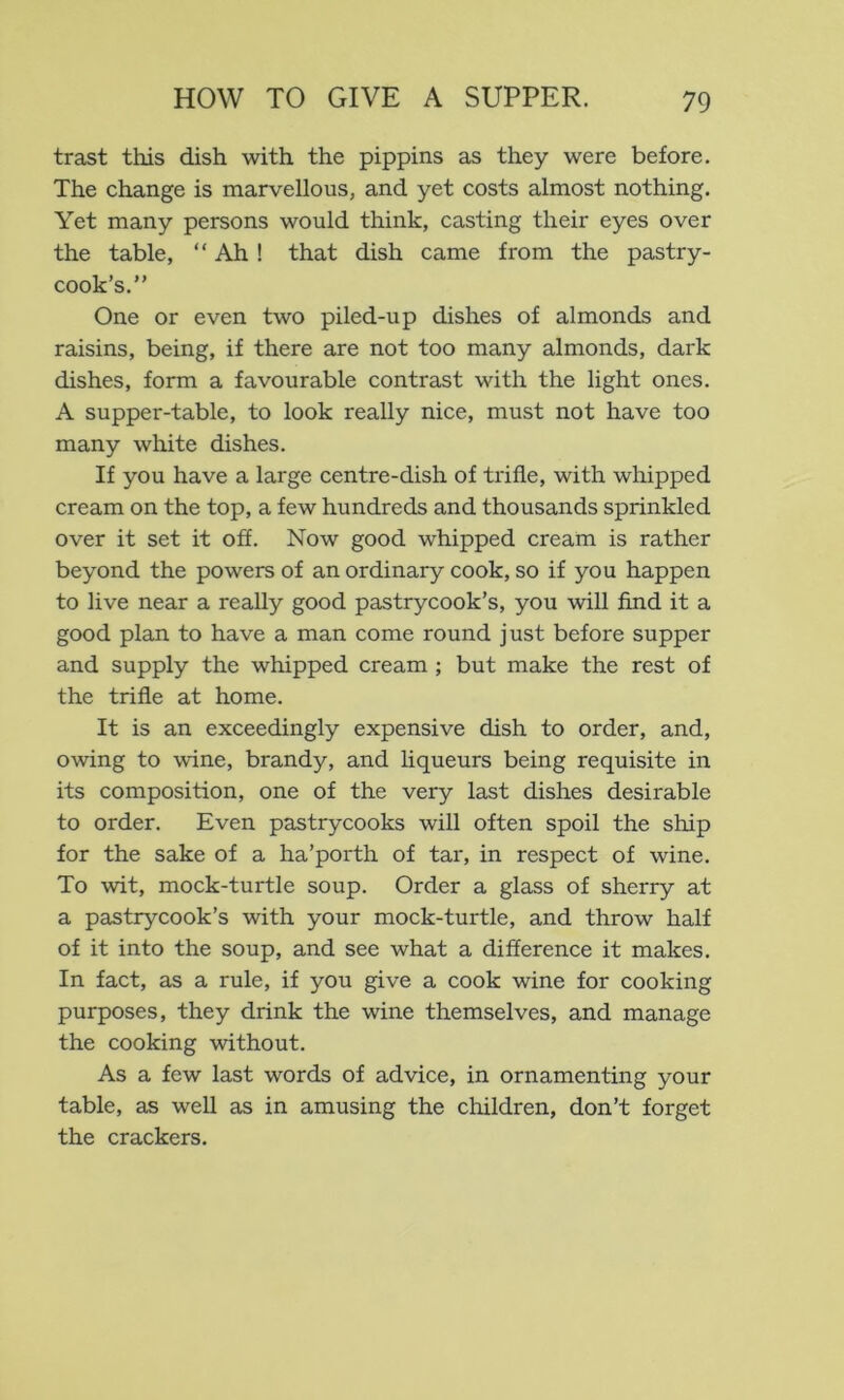 trast this dish with the pippins as they were before. The change is marvellous, and yet costs almost nothing. Yet many persons would think, casting their eyes over the table, “ Ah! that dish came from the pastry- cook’s.” One or even two piled-up dishes of almonds and raisins, being, if there are not too many almonds, dark dishes, form a favourable contrast with the light ones. A supper-table, to look really nice, must not have too many white dishes. If you have a large centre-dish of trifle, with whipped cream on the top, a few hundreds and thousands sprinkled over it set it off. Now good whipped creani is rather beyond the powers of an ordinary cook, so if you happen to live near a really good pastrycook’s, you will find it a good plan to have a man come round just before supper and supply the whipped cream ; but make the rest of the trifle at home. It is an exceedingly expensive dish to order, and, owing to wine, brandy, and liqueurs being requisite in its composition, one of the very last dishes desirable to order. Even pastrycooks will often spoil the ship for the sake of a ha’porth of tar, in respect of wine. To wit, mock-turtle soup. Order a glass of sherry at a pastrycook’s with your mock-turtle, and throw half of it into the soup, and see what a difference it makes. In fact, as a rule, if you give a cook wine for cooking purposes, they drink the wine themselves, and manage the cooking without. As a few last words of advice, in ornamenting your table, as well as in amusing the children, don’t forget the crackers.