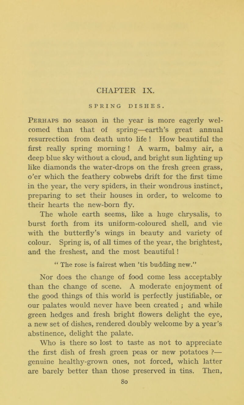 CHAPTER IX. SPRING DISHES. Perhaps no season in the year is more eagerly wel- comed than that of spring—earth’s great annual resurrection from death unto life ! How beautiful the first really spring morning ! A warm, balmy air, a deep blue sky without a cloud, and bright sun lighting up like diamonds the water-drops on the fresh green grass, o’er which the feathery cobwebs drift for the first time in the year, the very spiders, in their wondrous instinct, preparing to set their houses in order, to welcome to their hearts the new-born fly. The whole earth seems, like a huge chrysalis, to burst forth from its uniform-coloured shell, and vie with the butterfly’s wings in beauty and variety of colour. Spring is, of all times of the year, the brightest, and the freshest, and the most beautiful! “ The rose is fairest when ’tis budding new.” Nor does the change of food come less acceptably than the change of scene. A moderate enjoyment of the good things of this world is perfectly Justifiable, or our palates would never have been created ; and while green hedges and fresh bright flowers delight the eye, a new set of dishes, rendered doubly welcome by a year’s abstinence, delight the palate. Who is there so lost to taste as not to appreciate the first dish of fresh green peas or new potatoes ?— genuine healthy-grown ones, not forced, which latter are barely better than those preserved in tins. Then, 8o