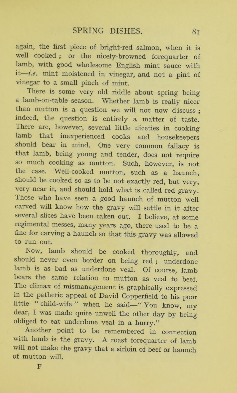 again, the first piece of bright-red salmon, when it is well cooked ; or the nicely-browned forequarter of lamb, with good wholesome English mint sauce with it—i.e. mint moistened in vinegar, and not a pint of vinegar to a small pinch of mint. There is some very old riddle about spring being a lamb-on-table season. \Vhether lamb is really nicer than mutton is a question we will not now discuss ; indeed, the question is entirely a matter of taste. There are, however, several little niceties in cooking lamb that inexperienced cooks and housekeepers should bear in mind. One very common fallacy is that lamb, being young and tender, does not require so much cooking as mutton. Such, however, is not the case. Well-cooked mutton, such as a haunch, should be cooked so as to be not exactly red, but very, very near it, and should hold what is called red gravy. Those who have seen a good haunch of mutton well carved wiU know how the gravy will settle in it after several slices have been taken out. I believe, at some regimental messes, many years ago, there used to be a fine for carving a haunch so that this gravy was allowed to run out. Now, lamb should be cooked thoroughly, and should never even border on being red ; underdone lamb is as bad as underdone veal. Of course, lamb bears the same relation to mutton as veal to beef. The climax of mismanagement is graphically expressed in the pathetic appeal of David Copperfield to his poor little “ child-wife ” when he said—“ You know, my dear, I was made quite unwell the other day by being obliged to eat underdone veal in a hurry.” Another point to be remembered in connection with lamb is the gravy. A roast forequarter of lamb will not make the gravy that a sirloin of beef or haunch of mutton will. F
