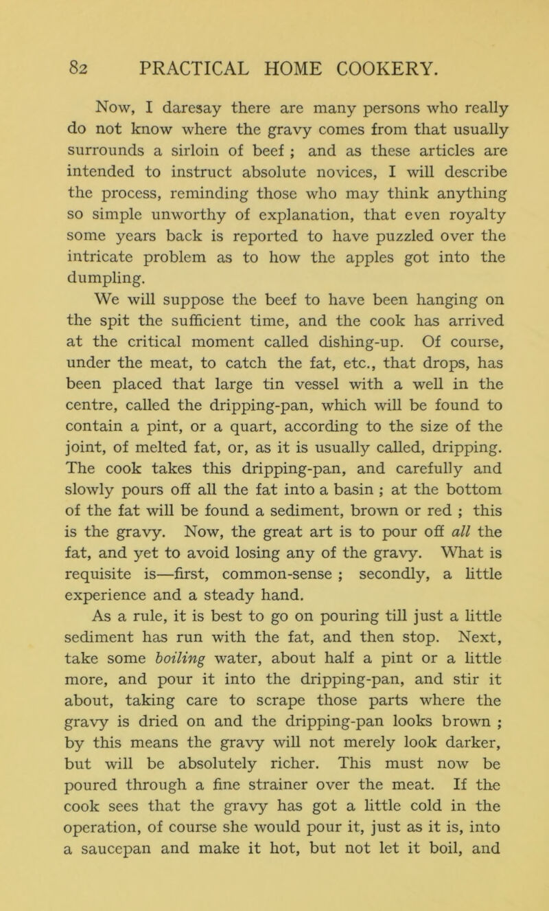 Now, I daresay there are many persons who really do not know where the gravy comes from that usually surrounds a sirloin of beef ; and as these articles are intended to instruct absolute novices, I will describe the process, reminding those who may think anything so simple unworthy of explanation, that even royalty some years back is reported to have puzzled over the intricate problem as to how the apples got into the dumpling. We will suppose the beef to have been hanging on the spit the sufficient time, and the cook has arrived at the critical moment called dishing-up. Of course, under the meat, to catch the fat, etc., that drops, has been placed that large tin vessel with a well in the centre, called the dripping-pan, which will be found to contain a pint, or a quart, according to the size of the joint, of melted fat, or, as it is usually called, dripping. The cook takes this dripping-pan, and carefully and slowly pours off all the fat into a basin ; at the bottom of the fat will be found a sediment, brown or red ; this is the gravy. Now, the great art is to pour off all the fat, and yet to avoid losing any of the gravy. What is requisite is—first, common-sense ; secondly, a httle experience and a steady hand. As a rule, it is best to go on pouring till just a little sediment has run with the fat, and then stop. Next, take some boiling water, about half a pint or a little more, and pour it into the dripping-pan, and stir it about, taking care to scrape those parts where the gravy is dried on and the dripping-pan looks brown ; by this means the gravy will not merely look darker, but will be absolutely richer. This must now be poured through a fine strainer over the meat. If the cook sees that the gravy has got a little cold in the operation, of course she would pour it, just as it is, into a saucepan and make it hot, but not let it boil, and
