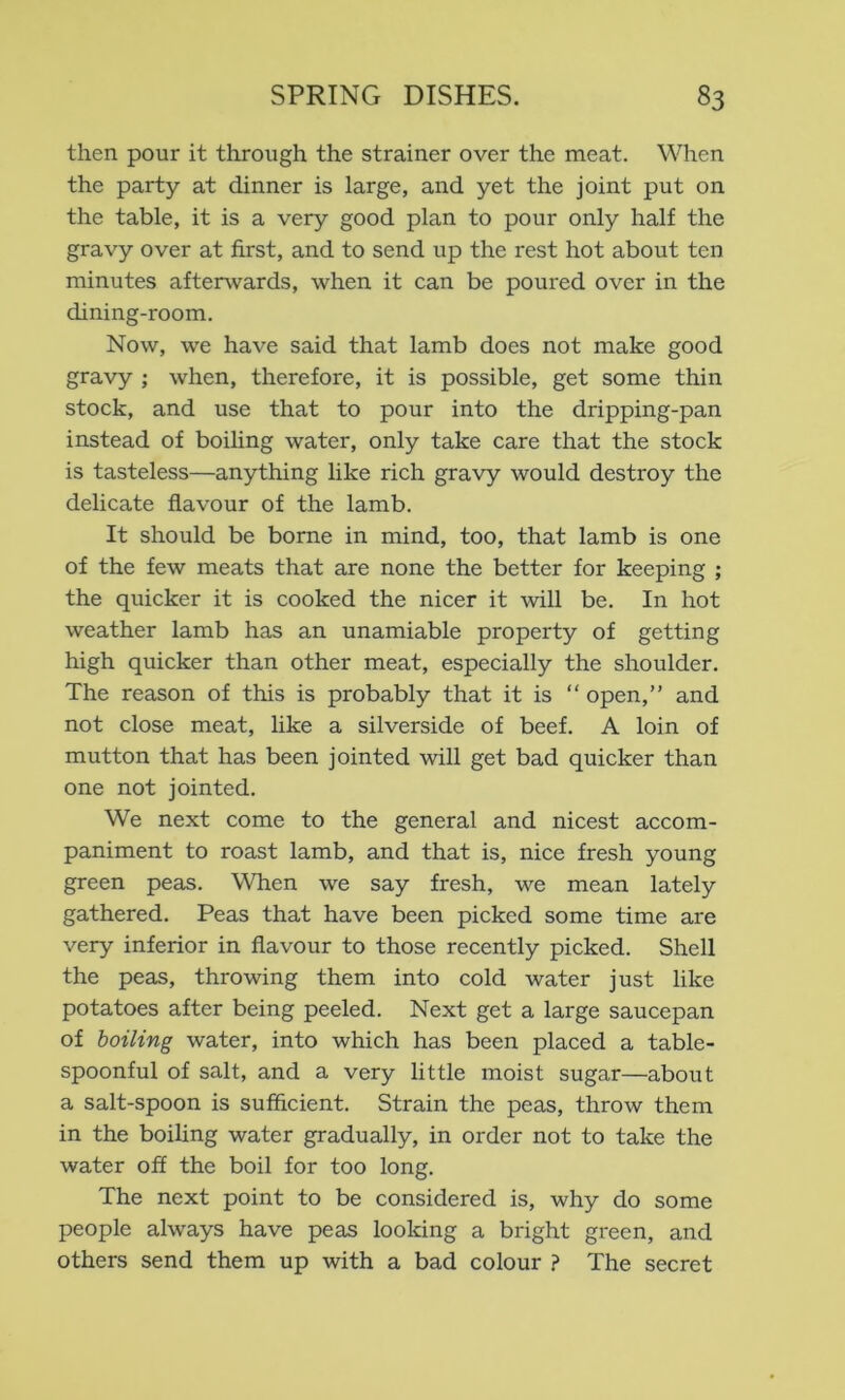 then pour it through the strainer over the meat. When the party at dinner is large, and yet the joint put on the table, it is a very good plan to pour only half the gravy over at first, and to send up the rest hot about ten minutes aftenvards, when it can be poured over in the dining-room. Now, we have said that lamb does not make good gravy ; when, therefore, it is possible, get some thin stock, and use that to pour into the dripping-pan instead of boiling water, only take care that the stock is tasteless—anything like rich gravy would destroy the delicate flavour of the lamb. It should be borne in mind, too, that lamb is one of the few meats that are none the better for keeping ; the quicker it is cooked the nicer it \vill be. In hot weather lamb has an unamiable property of getting high quicker than other meat, especially the shoulder. The reason of this is probably that it is “ open,” and not close meat, like a silverside of beef. A loin of mutton that has been jointed will get bad quicker than one not jointed. We next come to the general and nicest accom- paniment to roast lamb, and that is, nice fresh young green peas. When we say fresh, we mean lately gathered. Peas that have been picked some time are very inferior in flavour to those recently picked. Shell the peas, throwing them into cold water just like potatoes after being peeled. Next get a large saucepan of boiling water, into which has been placed a table- spoonful of salt, and a very little moist sugar—about a salt-spoon is sufficient. Strain the peas, throw them in the boiling water gradually, in order not to take the water off the boil for too long. The next point to be considered is, why do some people always have peas looking a bright green, and others send them up with a bad colour ? The secret