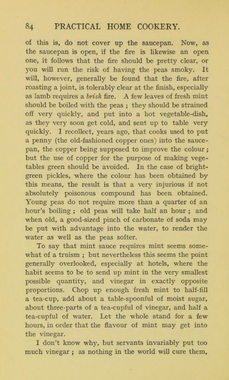 of this is, do not cover up the saucepan. Now, as the saucepan is open, if the fire is likewise an open one, it follows that the fire should be pretty clear, or you will run the risk of having the peas smoky. It will, however, generally be found that the fire, after roasting a joint, is tolerably clear at the finish, especially as lamb requires a brisk fire. A few leaves of fresh mint should be boiled with the peas ; they should be strained off very quickly, and put into a hot vegetable-dish, as they very soon get cold, and sent up to table very quickly. I recollect, years ago, that cooks used to put a penny (the old-fashioned copper ones) into the sauce- pan, the copper being supposed to improve the colour ; but the use of copper for the purpose of making vege- tables green should be avoided. In the case of bright- green pickles, where the colour has been obtained by this means, the result is that a very injurious if not absolutely poisonous compound has been obtained. Young peas do not require more than a quarter of an hour’s boiling ; old peas will take half an hour ; and when old, a good-sized pinch of carbonate of soda may be put with advantage into the water, to render the water as well as the peas softer. To say that mint sauce requires mint seems some- what of a truism ; but nevertheless this seems the point generally overlooked, especially at hotels, where the habit seems to be to send up mint in the very smallest possible quantity, and vinegar in exactly opposite proportions. Chop up enough fresh mint to half-fill a tea-cup, add about a table-spoonful of moist sugar, about three-parts of a tea-cupful of vinegar, and half a tea-cupful of water. Let the whole stand for a few hours, in order that the flavour of mint may get into the vinegar. I don’t know why, but servants invariably put too much vinegar ; as nothing in the world will cure them.