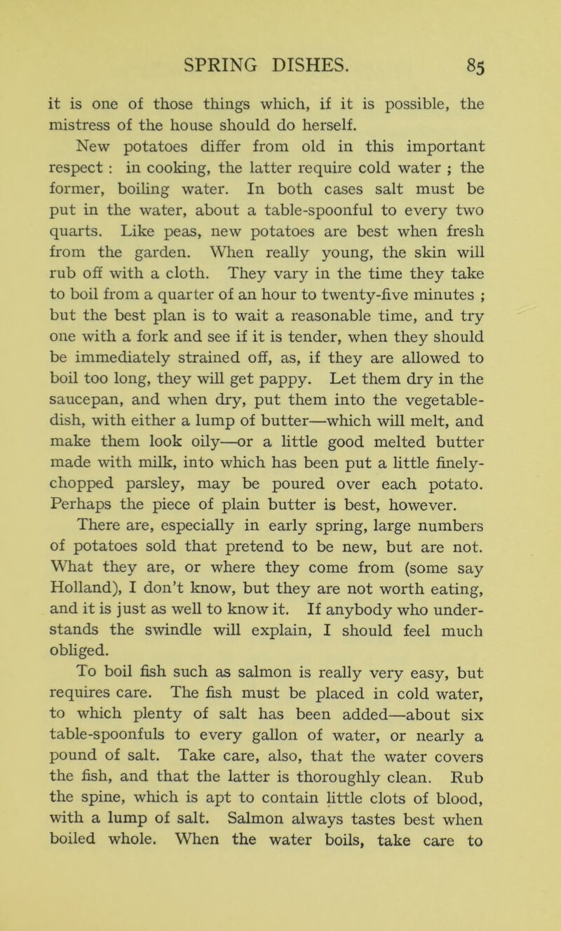 it is one of those things which, if it is possible, the mistress of the house should do herself. New potatoes differ from old in this important respect : in cooking, the latter require cold water ; the former, boiling water. In both cases salt must be put in the water, about a table-spoonful to every two quarts. Like peas, new potatoes are best when fresh from the garden. When really young, the skin will rub off with a cloth. They vary in the time they take to boil from a quarter of an hour to twenty-five minutes ; but the best plan is to wait a reasonable time, and try one with a fork and see if it is tender, when they should be immediately strained off, as, if they are allowed to boil too long, they will get pappy. Let them dry in the saucepan, and when dry, put them into the vegetable- dish, with either a lump of butter—which will melt, and make them look oily—or a little good melted butter made with milk, into which has been put a little finely- chopped parsley, may be poured over each potato. Perhaps the piece of plain butter is best, however. There are, especially in early spring, large numbers of potatoes sold that pretend to be new, but are not. What they are, or where they come from (some say Holland), I don’t know, but they are not worth eating, and it is just as well to know it. If anybody who under- stands the swindle will explain, I should feel much obliged. To boil fish such as salmon is really very easy, but requires care. The fish must be placed in cold water, to which plenty of salt has been added—about six table-spoonfuls to every gallon of water, or nearly a pound of salt. Take care, also, that the water covers the fish, and that the latter is thoroughly clean. Rub the spine, which is apt to contain httle clots of blood, with a lump of salt. Salmon always tastes best when boiled whole. When the water boils, take care to