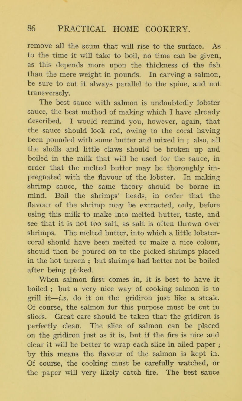 remove all the scum that will rise to the surface. As to the time it will take to boil, no time can be given, as this depends more upon the thickness of the fish than the mere weight in pounds. In carving a salmon, be sure to cut it always parallel to the spine, and not transversely. The best sauce with salmon is undoubtedly lobster sauce, the best method of making which I have already described. I would remind you, however, again, that the sauce should look red, owing to the coral having been pounded with some butter and mixed in ; also, all the shells and little claws should be broken up and boiled in the milk that will be used for the sauce, in order that the melted butter may be thoroughly im- pregnated with the fiavour of the lobster. In making shrimp sauce, the same theory should be borne in mind. Boil the shrimps’ heads, in order that the flavour of the shrimp may be extracted, only, before using this milk to make into melted butter, taste, and see that it is not too salt, as salt is often thrown over shrimps. The melted butter, into which a httle lobster- coral should have been melted to make a nice colour, should then be poured on to the picked shrimps placed in the hot tureen ; but shrimps had better not be boiled after being picked. When salmon first comes in, it is best to have it boiled ; but a very nice way of cooking salmon is to grill it—i.e. do it on the gridiron just hke a steak. Of course, the salmon for this purpose must be cut in slices. Great care should be taken that the gridiron is perfectly clean. The sUce of salmon can be placed on the gridiron just as it is, but if the fire is nice and clear it will be better to wrap each slice in oiled paper ; by this means the flavour of the salmon is kept in. Of course, the cooking must be carefully watched, or the paper will very likely catch fire. The best sauce