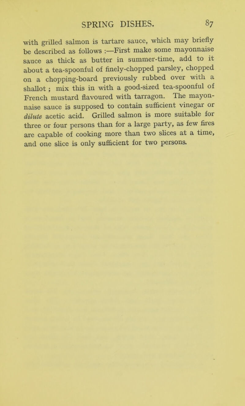 with gi'illed salmon is tartare sauce, which may briefly be described as follows -.—First make some mayonnaise sauce as thick as butter in summer-time, add to it about a tea-spoonful of finely-chopped parsley, chopped on a chopping-board previously rubbed over with a shallot ; mix this in with a good-sized tea-spoonful of French mustard flavoured with tarragon. The mayon- naise sauce is supposed to contain sufficient vinegar or dilute acetic acid. Grilled salmon is more suitable for three or four persons than for a large party, as few fires are capable of cooking more than two slices at a time, and one slice is only sufflcient for two persons.