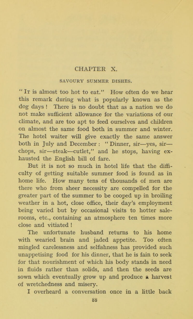 CHAPTER X. SAVOURY SUMMER DISHES,  It is almost too hot to eat.” How often do we hear this remark during what is popularly known as the dog days ! There is no doubt that as a nation we do not make sufficient allowance for the variations of our climate, and are too apt to feed ourselves and children on almost the same food both in summer and winter. The hotel waiter will give exactly the same answer both in July and December : ” Dinner, sir—yes, sir— chops, sir—steak—cutlet,” and he stops, having ex- hausted the English bill of fare. But it is not so much in hotel life that the diffi- culty of getting suitable summer food is found as in home life. How many tens of thousands of men are there who from sheer necessity are compelled for the greater part of the summer to be cooped up in broUing weather in a hot, close office, their day’s employment being varied but by occasional visits to hotter sale- rooms, etc., containing an atmosphere ten times more close and vitiated 1 The unfortunate husband returns to his home with wearied brain and jaded appetite. Too often naingled carelessness and selfishness has provided such unappetising food for his dinner, that he is fain to seek for that nourishment of which liis body stands in need in fluids rather than sohds, and then the seeds are sown which eventually grow up and produce a harvest of wretchedness and misery. I overheard a conversation once in a httle back